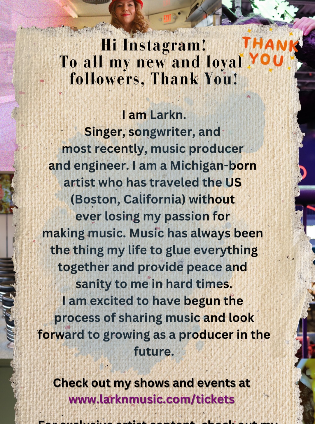 Hi everyone, I was trying to find a picture to post for this update. I am trying to fix my text/SMS sign-up link that is on my website. At the moment, all I have is an email sign-up, which is in my instagram bio (also, use the link www.LarknMusic.com/signup) Alternatively you can email/pre-register for my tour in my highlights under Tour RSVP or at www.LarknMusic.com/Tour. My 2026 US Tour kicked off @Trixiesbar in Detroit, Michigan and the next show is likely to be a Michigan show (possibly Bay City), or others, but I'm able to travel pretty easily to Indiana, Illinois or Ohio, to give everyone an idea of roughly where my shows will be. Another advantage of having Tour RSVPs on my end, is that it helps me to target/prioritize the areas I have fans. So thanks for signing up if you are interested in Larkn live shows. I am exited to get to do some more shows and hope you can make one! Thanks so much! ❤️ ❤️ Larkn