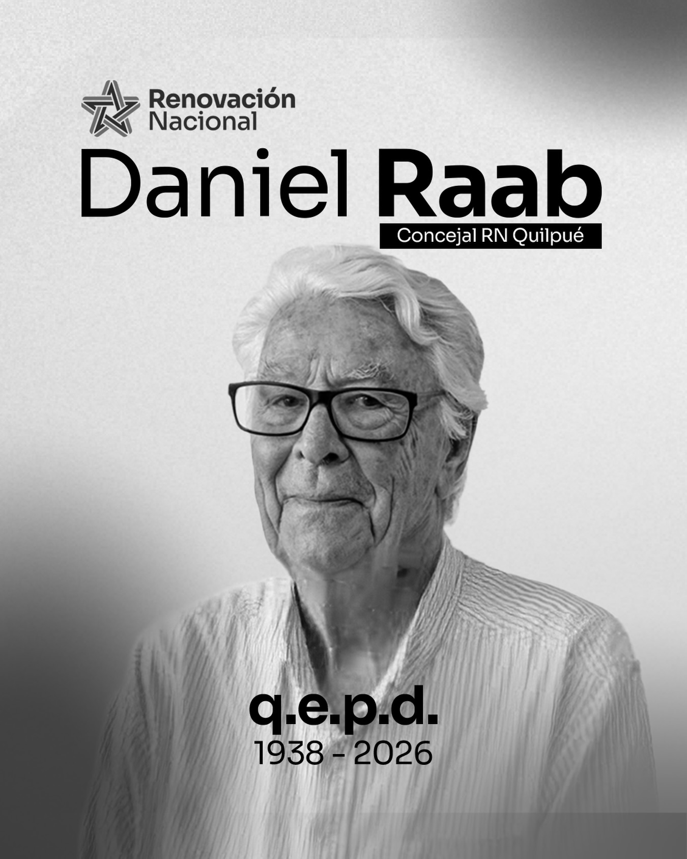 Con profundo pesar lamentamos el fallecimiento de nuestro querido concejal de Quilpué, Daniel Raab Camalez (1938-2026)
Destacamos su constante compromiso con el servicio público, su dedicación a la comunidad y su incansable trabajo por el bienestar de los vecinos y el desarrollo de su comuna.
Expresamos nuestras más sinceras condolencias a su familia, amigos y seres queridos, así como a toda la comunidad de Quilpué que hoy despide a un concejal comprometido y cercano.
Su legado permanecerá en la memoria de quienes tuvieron la oportunidad de conocerlo y trabajar junto a él.
Descanse en paz.