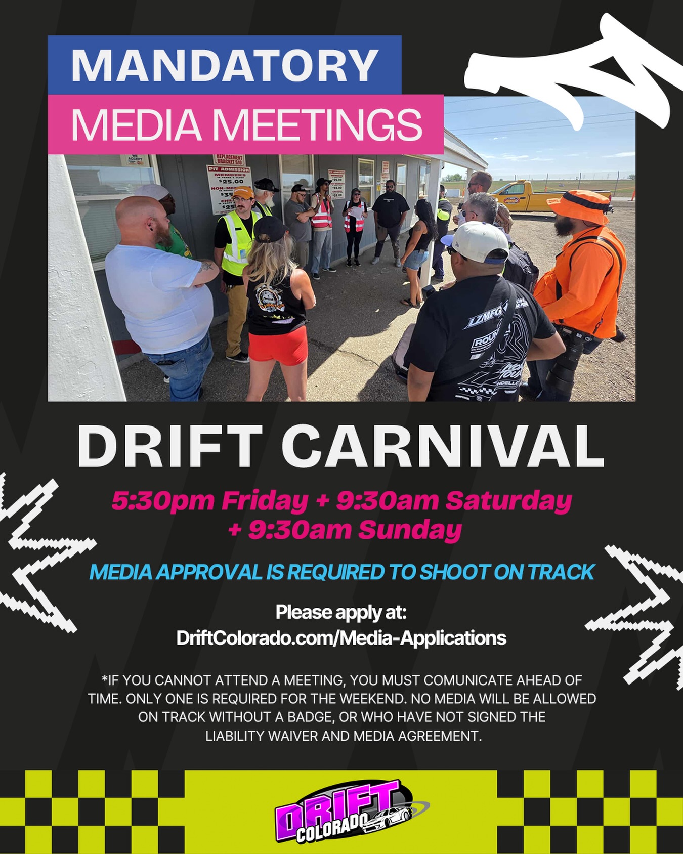 ‼️ATTENTION ALL MEDIA planning on attending Drift Carnival PRO-AM + Street Class Championship Round 2 this weekend ‼️
All photographers and videographers must attend at least one mandatory Media Meeting Friday, Saturday or Sunday, immediately following the drivers meetings. We’ll be covering track safety, media etiquette, content processes, and important season expectations.
🚨NEW FOR THIS YEAR: Only approved media is allowed on track. You must apply on our website, even if you have shot for Drift Colorado events before. Approved media will receive a physical media pass, and you won’t be allowed on track without it.
IF YOU CANNOT ATTEND ONE OF THE MEETINGS, PLEASE COMMUNICATE WITH US AHEAD OF TIME.
Reach out if you have questions!