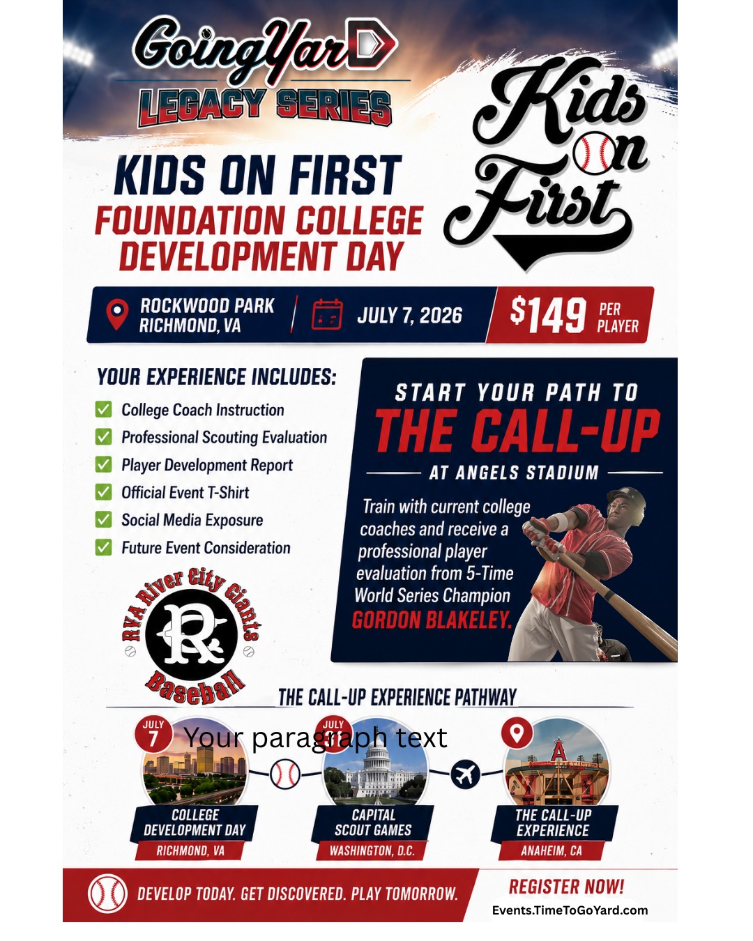 Start your path to the Call-Up at Angels Stadium on July 7, 2026 in Richmond.
Going Yard – The Legacy Series is proud to announce the Kids on First Foundation College Development Day, taking place July 7 at Rockwood Park in Richmond, VA. This premier player development event is designed for serious athletes looking to improve their game, gain meaningful evaluation, and position themselves for future opportunities within the Going Yard pathway.
For just $149, players will spend the day working directly with current college coaches through hands-on development sessions focused on the skills that matter most at the next level. In addition, players will receive a comprehensive scouting and evaluation experience led by Gordon Blakeley, President of Scouting & Development for Going Yard – The Legacy Series.
Every Player Receives:
✅ Official Going Yard T-Shirt
✅ Full Player Development & Evaluation Report
✅ On-Field Instruction from Current College Coaches
✅ Professional Scouting Evaluation
✅ Social Media Coverage & Exposure
✅ Actionable Development Takeaways
✅ Consideration for Future Going Yard Events & Experiences
Selected players will have the opportunity to continue their journey to Anaheim,where they will participate in the exclusive Call-Up Experience at one of Major League Baseball's most iconic venues.
Whether your goal is college baseball, player development, or simply becoming the best version of yourself on the field, this event provides the instruction, evaluation, and exposure needed to take the next step.