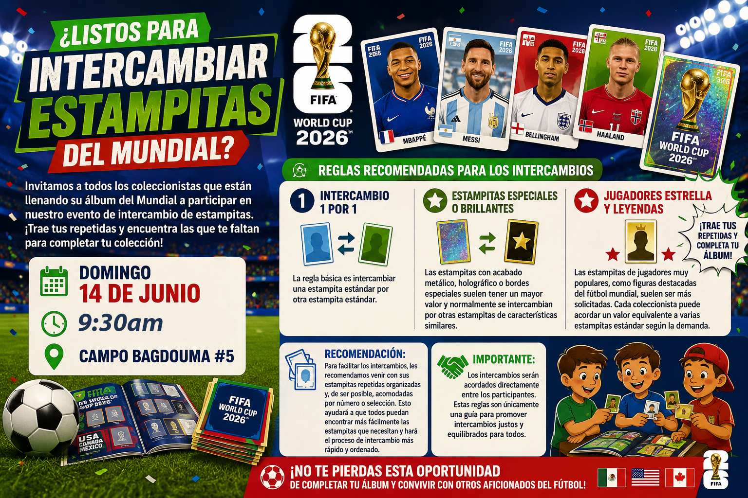 ¿Listos para intercambiar estampitas del Mundial?
Invitamos a todos los coleccionistas que están llenando su álbum del Mundial a participar en nuestro evento de intercambio de estampitas. ¡Trae tus repetidas y encuentra las que te faltan para completar tu colección!
DOMINGO 14 DE JUNIO
9:30AM.
Campo Bagdouma #5
Reglas recomendadas para los intercambios
Intercambio 1 por 1 La regla básica es intercambiar una estampita estándar por otra estampita estándar.
Estampitas especiales o brillantes Las estampitas con acabado metálico, holográfico o bordes especiales suelen tener un mayor valor y normalmente se intercambian por otras estampitas de características similares.
Jugadores estrella y leyendas Las estampitas de jugadores muy populares, como figuras destacadas del fútbol mundial, suelen ser más solicitadas. Cada coleccionista puede acordar un valor equivalente a varias estampitas estándar según la demanda.
Recomendación: Para facilitar los intercambios, les recomendamos venir con sus estampitas repetidas organizadas y, de ser posible, acomodadas por número o selección. Esto ayudará a que todos puedan encontrar más fácilmente las estampitas que necesitan y hará el proceso de intercambio más rápido y ordenado.
Importante: Los intercambios serán acordados directamente entre los participantes. Estas reglas son únicamente una guía para promover intercambios justos y equilibrados para todos.
¡No te pierdas esta oportunidad de completar tu álbum y convivir con otros aficionados del fútbol!
