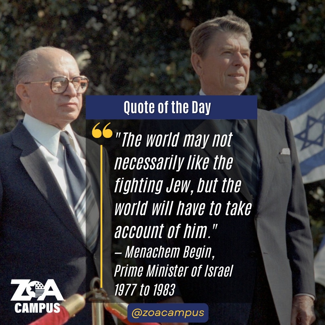 Prime Minister Menachem Begin commanded the Irgun, the Jewish underground militia that fought for Israeli independence, and became the first Israeli prime minister to sign a peace treaty with an Arab nation. He said these words to a group of young American Jewish leaders in 1981, when asked what he believed were the lessons of the Holocaust.
The same year, Begin sat across from President Reagan in the White House as a partner and ally. The US-Israel relationship Begin helped forge was built on shared values, mutual respect, and a common understanding of what was at stake in the Middle East.
His answer that day is worth reading in full:
"If an enemy of our people says he seeks to destroy us, believe him. Don't doubt him for a moment... The world will never pity slaughtered Jews. The world may not necessarily like the fighting Jew, but the world will have to take account of him... Jewish dignity and honor must be protected in all circumstances... We Jews love life, for life is holy. But there are things in life more precious than life itself... With the rebirth of sovereign Israel we have finally broken the historic cycle: no more destruction and no more defeats, and no more oppression, only Jewish liberty, with dignity and honor."
Words worth carrying onto every campus in America.
#ZOA #ZOACampus #Menachem #Begin #Ally #NeverAgain #USA #Israel #Zionism #QuoteOfTheWeek