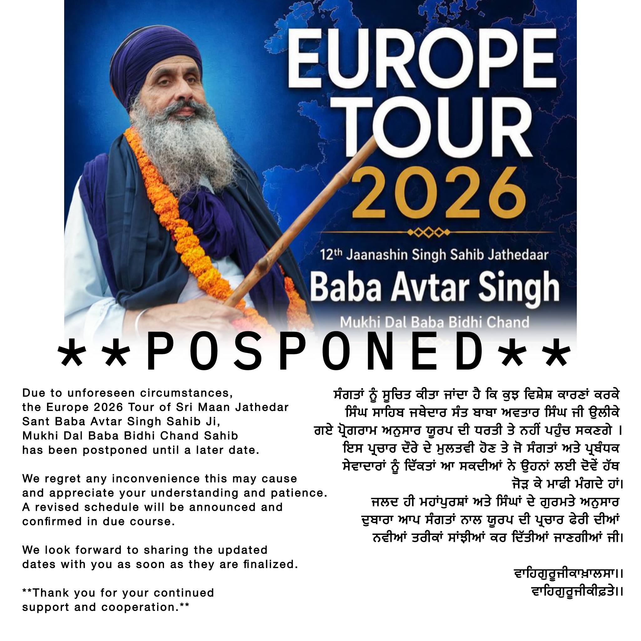 Due to unforeseen circumstances, the Europe 2026 Tour of Sri Maan Jathedar Sant Baba Avtar Singh Sahib Ji, Mukhi Dal Baba Bidhi Chand Sahib, has been postponed until a later date.
We regret any inconvenience this may cause and appreciate your understanding and patience. A revised schedule will be announced and confirmed in due course.
We look forward to sharing the updated dates with you as soon as they are finalized.
**Thank you for your continued support and cooperation.**
|| ਵਾਹਿਗੁਰੂਜੀਕਾਖਾਲਸਾਵਾਹਿਗੁਰੂਜੀਕੀਫ਼ਤਹਿਜੀ ||