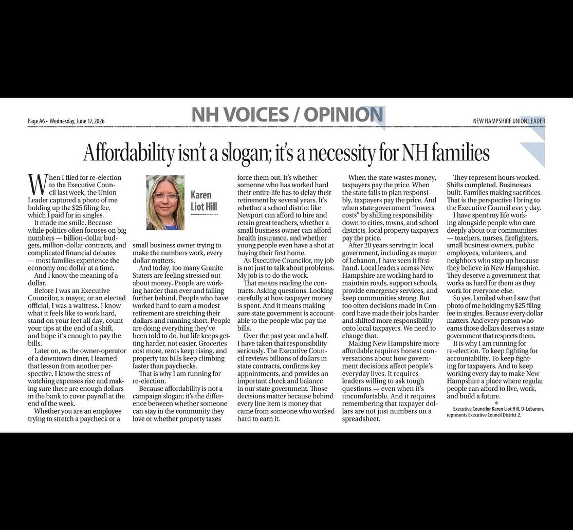 An excerpt from my op-ed in today’s @nhunionleader:
Karen Liot Hill: Affordability isn’t a slogan; it’s a necessity
When I filed for re-election to the Executive Council last week, the Union Leader captured a photo of me holding up the $25 filing fee, which I paid for in singles.
It made me smile. Because while politics often focuses on big numbers — billion-dollar budgets, million-dollar contracts, and complicated financial debates — most families experience the economy one dollar at a time.
And I know the meaning of a dollar.
Before I was an Executive Councilor, a mayor, or an elected official, I was a waitress. I know what it feels like to work hard, stand on your feet all day, count your tips at the end of a shift, and hope it’s enough to pay the bills.
Later on, as the owner-operator of a downtown diner, I learned that lesson from another perspective. I know the stress of watching expenses rise and making sure there are enough dollars in the bank to cover payroll at the end of the week.
Whether you are an employee trying to stretch a paycheck or a small business owner trying to make the numbers work, every dollar matters.
And today, too many Granite Staters are feeling stressed out about money. People are working harder than ever and falling further behind. People who have worked hard to earn a modest retirement are stretching their dollars and running short. People are doing everything they’ve been told to do, but life keeps getting harder, not easier. Groceries cost more, rents keep rising, and property tax bills keep climbing faster than paychecks.
That is why I am running for re-election.
Because affordability is not a campaign slogan; it’s the difference between whether someone can stay in the community they love or whether property taxes force them out. It’s whether someone who has worked hard their entire life has to delay their retirement by several years. It’s whether a school district like Newport can afford to hire and retain great teachers, whether a small business owner can afford health insurance, and whether young people even have a shot at buying their first home.