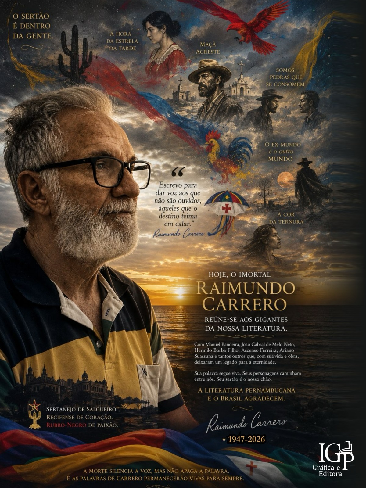 Editorial sobre Raimundo Carrero
Hoje Pernambuco perde um de seus maiores escritores. Raimundo Carrero não foi apenas um romancista brilhante. Foi um intérprete da alma nordestina, um mestre da palavra e um dos grandes nomes da literatura brasileira contemporânea.
Filho de Salgueiro e recifense por escolha, transformou o sertão, a memória, a fé e os conflitos humanos em personagens inesquecíveis que continuarão vivos em suas obras. Sua contribuição à literatura, à cultura pernambucana e à Academia Pernambucana de Letras ultrapassa gerações.
Hoje, o imortal Raimundo Carrero reúne-se a Manuel Bandeira, João Cabral de Melo Neto, Hermilo Borba Filho, Ascenso Ferreira, Ariano Suassuna e tantos outros que fizeram da palavra um legado para a eternidade.
A morte silencia a voz, mas não apaga a obra. Seus livros continuarão formando leitores, inspirando escritores e preservando a riqueza cultural de Pernambuco.
Despedimo-nos do homem com tristeza, mas celebramos o escritor com gratidão.
Obrigado, mestre Raimundo Carrero. Sua palavra permanece viva.
#raimundocarrero #culturapernambucana
Emmanuel Melo
Editora IGP