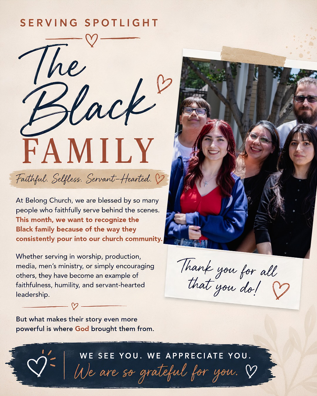 ❤️ SERVING SPOTLIGHT: The Black Family
This month, we are honored to spotlight the Black family.
Over the last several years, we’ve had the privilege of watching God do an incredible work in their lives. What began as a season marked by hurt, uncertainty, and brokenness has become a beautiful testimony of healing, restoration, and purpose.
Today, the Black family serves throughout Belong Church in worship, production, media, and ministry. More than their willingness to serve, we’ve been impacted by the way they faithfully invest in people, encourage others, and consistently pour into our church community.
Their story is a reminder that God is still restoring marriages, rebuilding families, and bringing hope where it once seemed impossible.
“We never thought we would even be a family again—let alone a family who serves together.”
Thank you, Black family, for allowing us to be part of your story. We love you, appreciate you, and are grateful for the example you are to our church family.