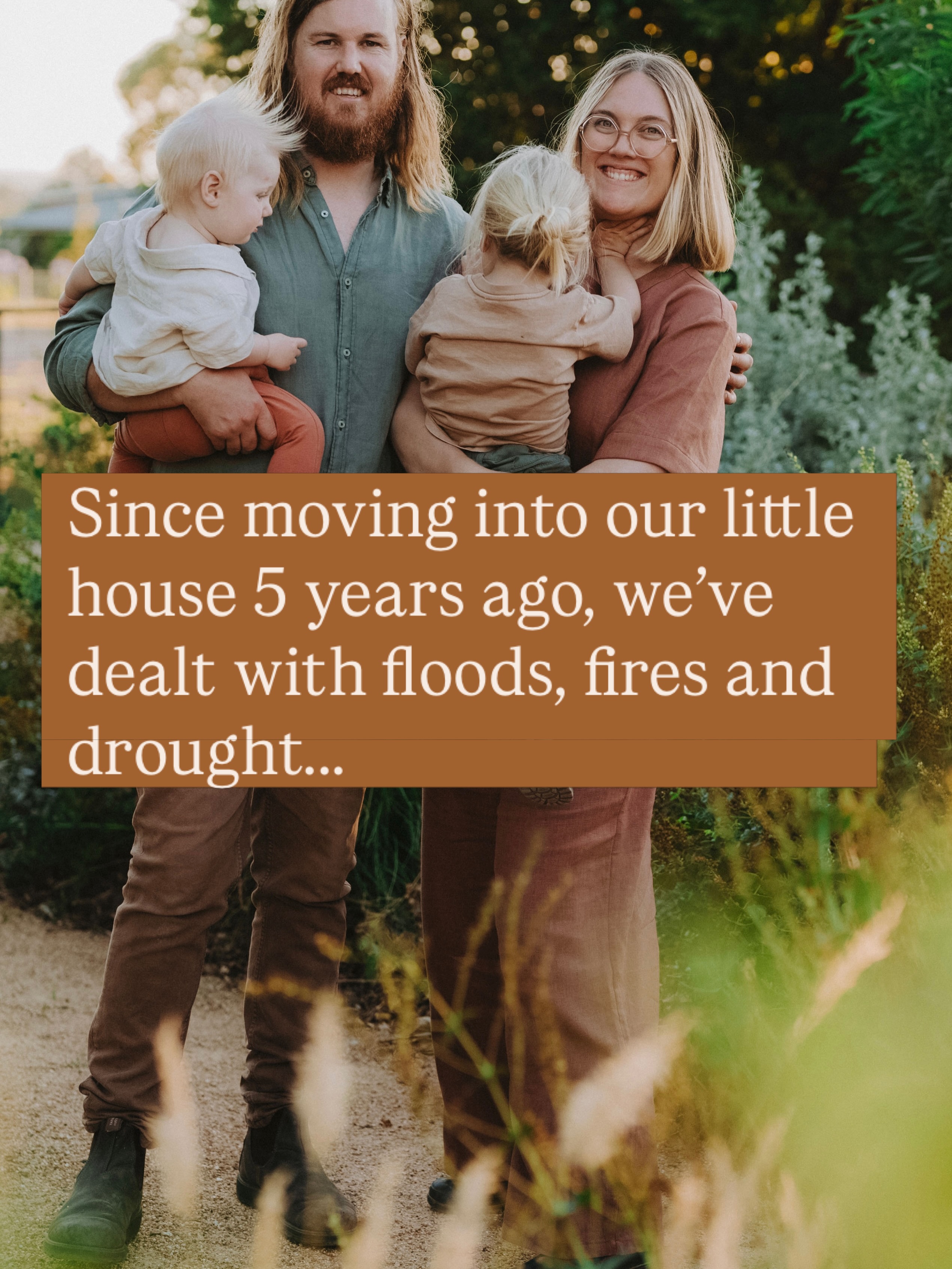 Since moving into our little house 5 years ago, we’ve dealt with floods, fires and drought…