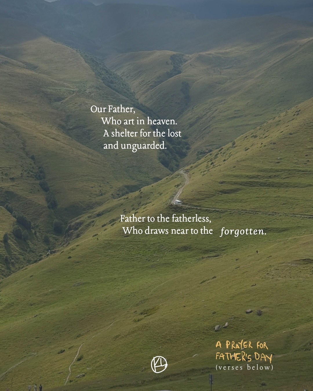 A Father’s Day prayer.
The Scriptures behind each stanza are included in the caption.
Psalm 68:5 - Father of the fatherless and protector of widows is God in his holy habitation.
Isaiah 49:15–16 - “Can a woman forget her nursing child, that she should have no compassion on the son of her womb? Even these may forget, yet I will not forget you. Behold, I have engraved you on the palms of my hands; your walls are continually before me.”
Luke 15:20 - And he arose and came to his father. But while he was still a long way off, his father saw him and felt compassion, and ran and embraced him and kissed him.
Luke 15:4 - What man of you, having a hundred sheep, if he has lost one of them, does not leave the ninety-nine in the open country, and go after the one that is lost, until he finds it?
Numbers 23:19 - God is not man, that he should lie,or a son of man, that he should change his mind. Has he said, and will he not do it? Or has he spoken, and will he not fulfill it?
Matthew 28:20b - “And behold, I am with you always, to the end of the age.”
Psalm 56:8 - You have kept count of my tossings; put my tears in your bottle.Are they not in your book?
Matthew 6:8 - Do not be like them, for your Father knows what you need before you ask him.
2 Corinthians 1:20 - For all the promises of God find their Yes in him. That is why it is through him that we utter our Amen to God for his glory.
Hebrews 12:6 - For the Lord disciplines the one he loves, and chastises every son whom he receives.
Ephesians 1:5. - He predestined us for adoption to himself as sons through Jesus Christ, according to the purpose of his will.
Romans 5:8 - but God shows his love for us in that while we were still sinners, Christ died for us.
John 14:2–3 - In my Father’s house are many rooms. If it were not so, would I have told you that I go to prepare a place for you? And if I go and prepare a place for you, I will come again and will take you to myself, that where I am you may be also.
1 John 3:1 - See what kind of love the Father has given to us, that we should be called children of God; and so we are. The reason why the world does not know us is that it did not know him.
Matthew 6: