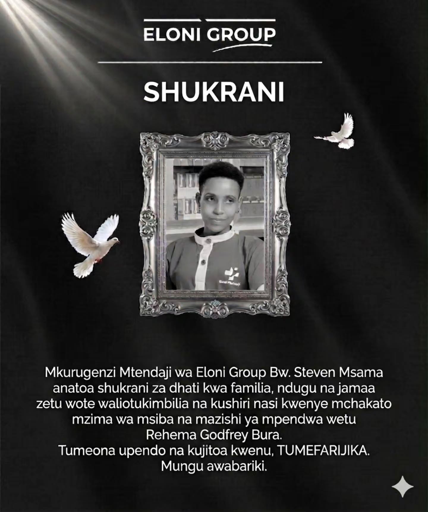 SHUKRANI
Mkurugenzi Mtendaji wa Eloni Group Bw. Steven Msama anatoa shukrani za dhati kwa familia, ndugu na jamaa zetu wote waliotukimbilia na kushiri nasi kwenye mchakato mzima wa msiba na mazishi ya mpendwa wetu Rehema Godfrey Bura.
Tumeona upendo na kujitoa kwenu, TUMEFARIJIKA.
Mungu awabariki.