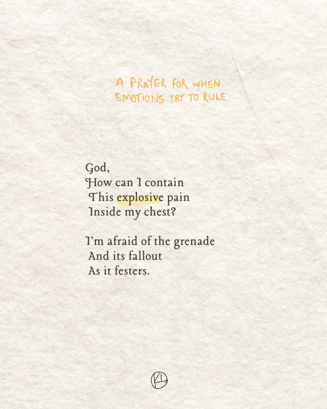A prayer for when emotions try to rule me.
Taking thoughts and feelings captive, learning expression without sinning, and quicker confession when I do sin- when my pain comes out sideways on the people I love.
This one is dramatic. But so are the Psalms :). And so is life on this broken earth.
Psalm 56:8 • Isaiah 53:3 • Ephesians 4:26 • 2 Corinthians 10:5 • Psalm 27:1 • Psalm 63:6