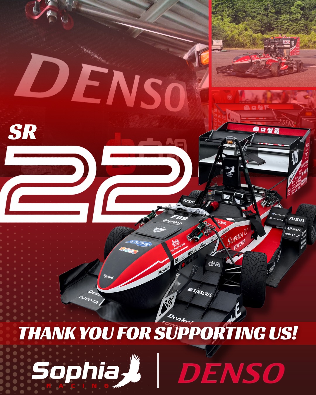 We would like to express our sincere gratitude to DENSO for their continued support of Sophia Racing.
The electric motor and inverter generously provided by DENSO have been an essential part of our Formula Student vehicle, continuing to support our team’s development over the years. Their contribution has played a significant role in helping us innovate, compete, and provide valuable hands-on engineering experience to our members.
We truly appreciate DENSO’s trust and support, and we will continue striving for excellence both on and off the track.
Thank you for supporting Sophia Racing!
この度は、DENSO様の継続的なご支援に心より感謝申し上げます。
DENSO様よりご提供いただいた電動モーターおよびインバーターは、長年にわたり私たちの車両の開発を支え、チームの技術力向上に大きく貢献しています。皆様のご支援のおかげで、私たちは車両開発を通して実践的なエンジニアリングを学び、技術力を磨くことができています。
チーム一同、皆様のご期待にお応えできるよう、今後もより一層努力を重ねてまいります。
今後ともSophia Racingへの温かいご支援を賜りますよう、よろしくお願いいたします。