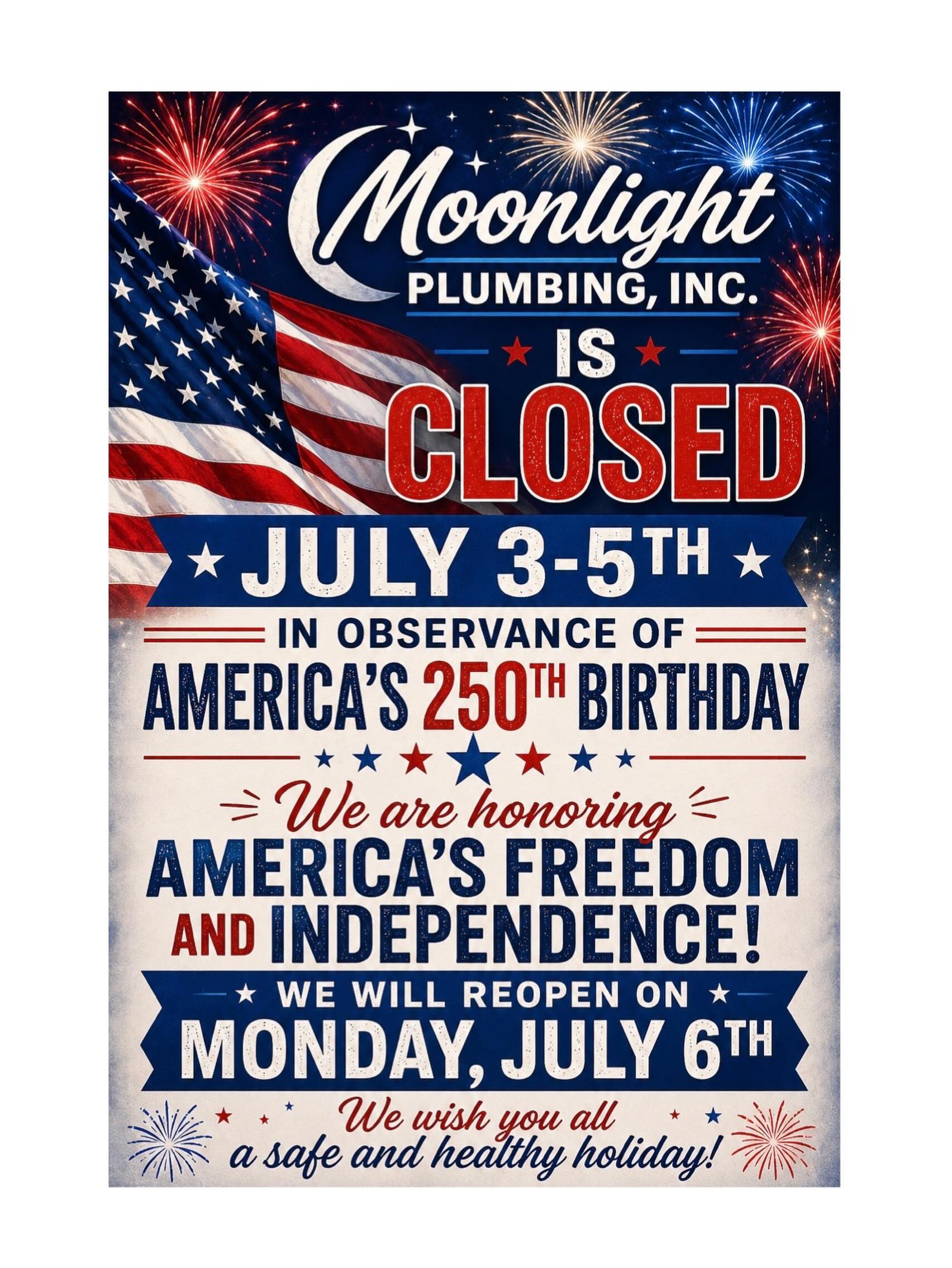 In celebration of Independence Day and America’s 250th Birthday, Moonlight Plumbing, Inc. will be closed on Friday, July 3rd and will reopen again on Monday, July 6th.
As we honor 250 years of freedom, resilience, hard work and the American spirit, we encourage everyone to take time to celebrate with family and friends as we reflect on the values that make our nation strong, and oh so beautiful!
Wishing you a safe, happy, and patriotic Independence Day! 🧨
God Bless America! ♥️🇺🇸
#lasvegas #plumbing #250 #closed #veterenownedbusiness