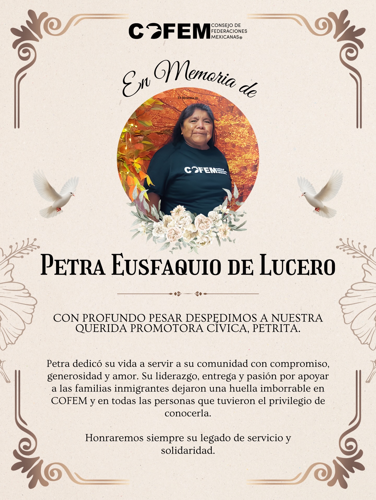 Con profundo pesar, lamentamos el fallecimiento de nuestra querida Promotora Cívica, Petra Eusfaquio de Lucero, quien partió el viernes 26 de junio de 2026.
Petra fue una mujer comprometida con su comunidad, siempre dispuesta a servir, aprender y ayudar a los demás. Su dedicación como Promotora Cívica dejó una huella en COFEM y en las muchas personas a quienes acompañó y motivó.
Su propia historia refleja el impacto de su compromiso. Tras convertirse en ciudadana estadounidense con el apoyo de COFEM, continuó trabajando para que otras familias inmigrantes también tuvieran acceso a información, recursos y oportunidades. Su pasión por fortalecer a nuestra comunidad siempre será recordada.
A nombre de toda la familia de COFEM, enviamos nuestras más sinceras condolencias a su familia, amistades y seres queridos. Agradecemos profundamente el tiempo, el cariño y el liderazgo que Petra compartió con nuestra comunidad.
Que descanse en paz. Su legado vivirá en cada persona a la que inspiró y apoyó. 🕊️💙