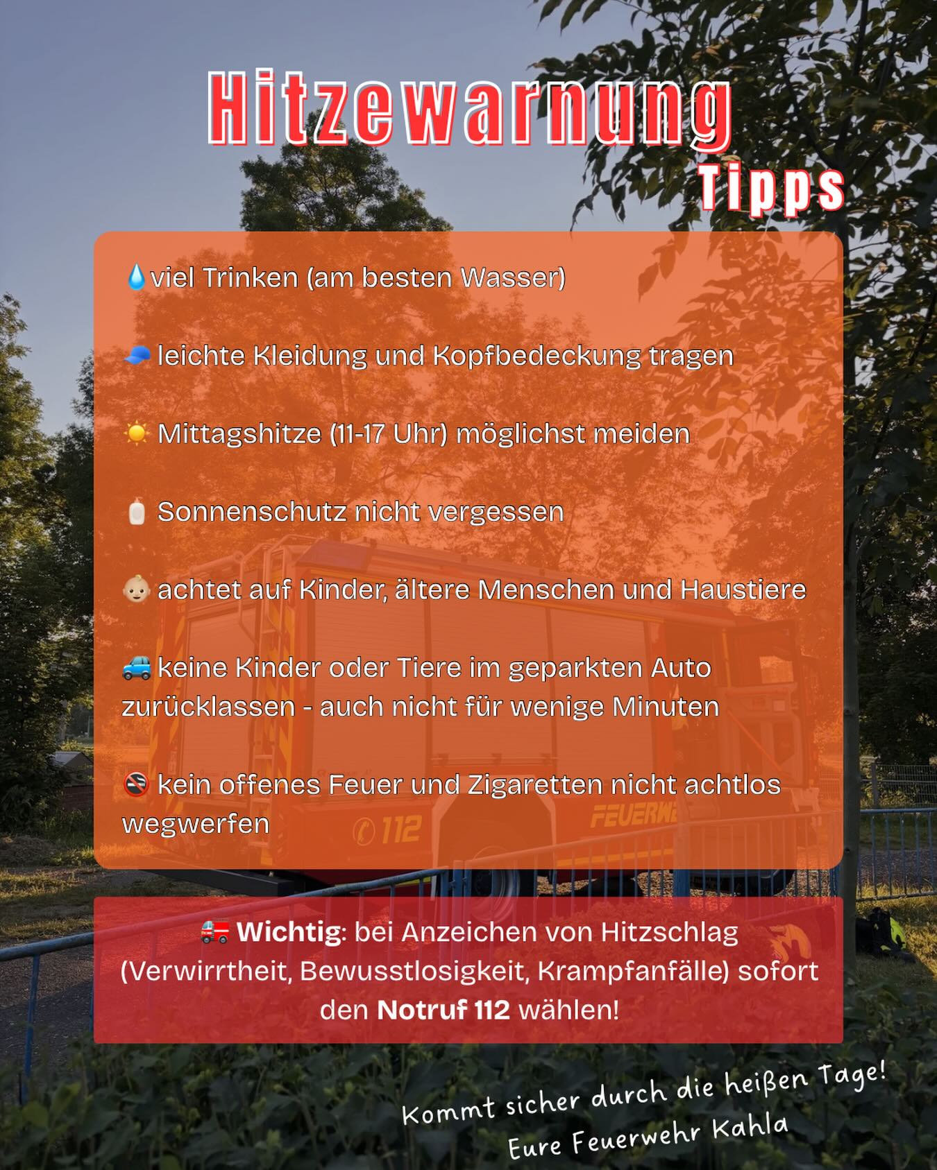 ⚠️ Amtliche Hitzewarnung ⚠️
•
Die anhaltend hohen Temperaturen stellen eine erhebliche Belastung für Mensch und Natur dar.
•
Unsere Tipps:
• ausreichend trinken
• direkte Mittagssonne meiden
• leichte Kleidung tragen
• Sonnenschutz verwenden
• auf Kinder, ältere Menschen und Haustiere achten
• keine Kinder oder Tiere im Fahrzeug zurücklassen
• aufgrund der erhöhten Waldbrandgefahr auf offenes Feuer verzichten
•
🚑 Bei Anzeichen eines Hitzschlags (z. B. Verwirrtheit, Krampfanfälle oder Bewusstlosigkeit) wählen Sie umgehend den Notruf 112.
•
Bleibt gesund und kommt gut durch die heißen Tage! ☀️
•
#hitzewelle #hitzewarnung #freiwilligefeuerwehr #feuerwehrkahla #imeinsatzfürkahla