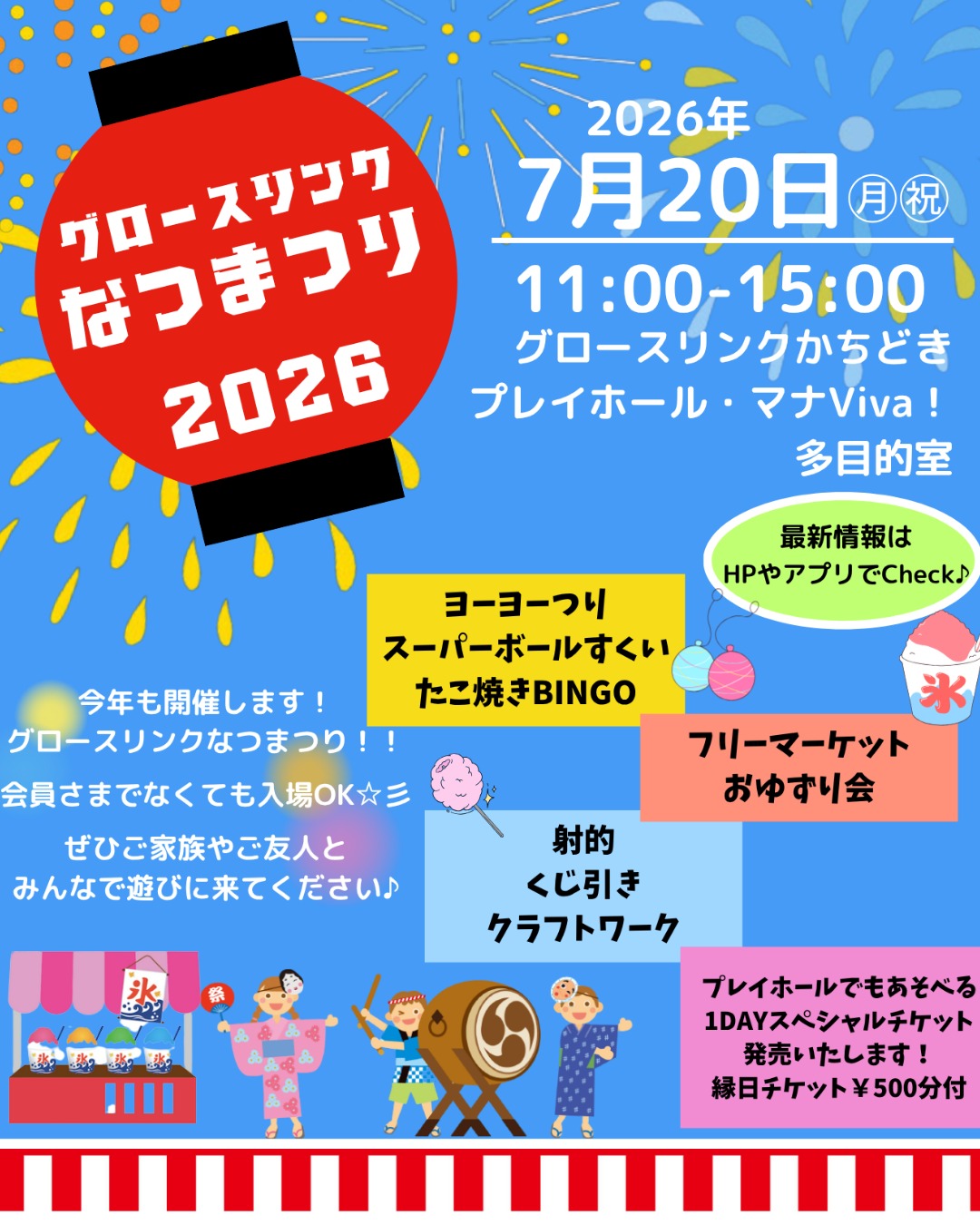 🍉🍉🍉2026なつまつり🍉🍉🍉
7月20日(月・祝)グロースリンクなつまつり2026 開催のお知らせ
家族みんなで楽しめる縁日イベント「グロースリンクなつまつり2026」を開催します♪
会員でない方も入場OK!ぜひお友だちやご家族と遊びに来てください✨
🏮: こんな縁日コーナーが登場します!
(会場:マナビバ・3階 多目的室)
🏮スーパーボールすくい(¥100)
🏮くじ引き(¥200)
🏮ヨーヨー釣り(¥100)
🏮あじさいクラフトワークショップ(¥300)
🏮射的(¥100)
🏮たこ焼きBINGO(¥100)
…などなど、たのしい企画が盛りだくさん!
スタンプラリーも開催するよ!
スタンプを集めてプレゼントをもらってね🎁
☆縁日スタンプラリー(マナビバ・3F 多目的室)
以下から4つ以上スタンプをあつめてね。
💫モビリティドック 車のぬり絵
💫くじびき
💫あじさいクラフトワークショップ
💫ヨーヨー釣り
💫射的
💫たこ焼きBINGO
💫スーパーボールすくい(3F 多目的室)
ゴールは、3F多目的室だよ!🎁
☆プレイホール体験会スタンプラリー (プレイホール)
(プレイホールの入館には、会員さまもしくは1DAYパスが必要です。)
以下から2つ以上スタンプを集めてね。
❤️BABY ART フィンガーペイントで楽しくお絵描きをしてみよう。
🖊️習字 ”涼筆” 夏らしい素敵なお習字体験!
❤️アソビノ 未来型習い事 ”みらいのまちをまもれ!”
ミッションに挑戦してみてね!
🩰高橋奈巳バレエ 可愛いバレリーナプリンセスに変身体験!
スタンプを集めたら、プレイホール受付へ🎁
✨お得情報
💡おかしつかみどりが会員特典で1回無料!(通常¥100)
💡なつまつり当日特別企画!新規会員登録より¥1,000割引!
💡プレイホールで遊べる1DAYスペシャルチケット特別販売!(縁日チケット¥500分付き!)
当日のご注意
・プレイホールは靴下の着用が必須です(¥300で販売中)
・混雑状況によってはお待ちいただく場合があります
・内容は一部変更になる場合があります
📅開催日時
2026年7月20日(月・祝) 11:00~15:00
📍開催場所
グロースリンクかちどき プレイホール・マナViva!・3階多目的室
(東京都中央区勝どき1-3-1 Brillia ist Tower 勝どき 1F)
今年の夏の思い出を、ぜひ一緒に作りましょう!
#お祭り
#子育て
#遊び場
#夏まつり