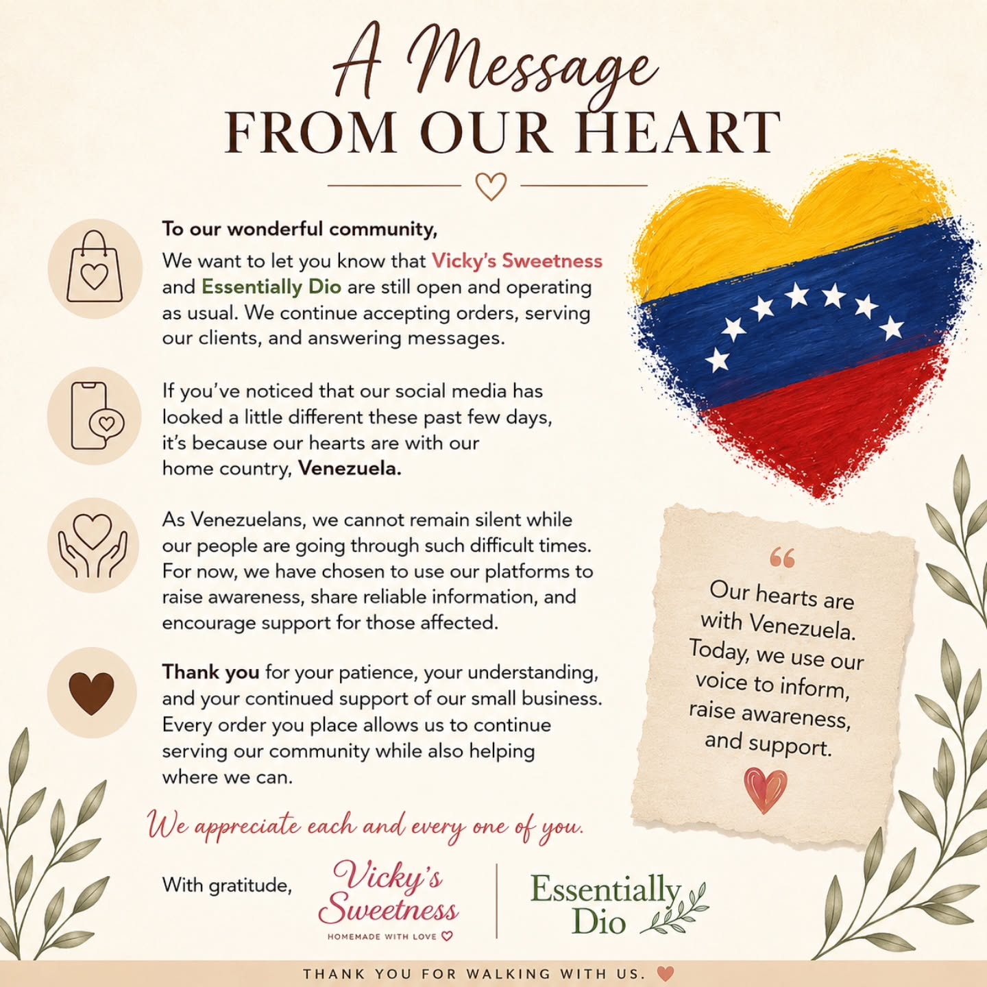 A Message From Our Heart
To our wonderful community,
We want to let you know that @vickyssweetness and @essentially.dio are still open and operating as usual. We continue accepting orders, serving our clients, and answering messages.
If you've noticed that our social media has looked a little different these past few days, it's because our hearts are with our home country, Venezuela 🇻🇪
As Venezuelans, we cannot remain silent while our people are going through such difficult times. For now, we have chosen to use our platforms to raise awareness, share reliable information, and encourage support for those affected.
Thank you for your patience, your understanding, and your continued support of our small business. Every order you place allows us to continue serving our community while also helping where we can.
We appreciate each and every one of you.
With gratitude,
Vicky's Sweetness
Essentially Dio
Un mensaje desde nuestro corazón
A nuestra querida comunidad,
Queremos informarles que @vickyssweetness y @essentially.dio continúan operando con normalidad. Seguimos recibiendo pedidos, atendiendo a nuestros clientes y respondiendo sus mensajes como siempre.
Si han notado que nuestras redes sociales han cambiado un poco en estos últimos días, es porque nuestro corazón está con nuestro país, Venezuela 🇻🇪
Como venezolanos, no podemos permanecer indiferentes ante el difícil momento que está viviendo nuestra gente. Por ahora, hemos decidido utilizar nuestras plataformas para informar, crear conciencia y apoyar a quienes hoy necesitan que el mundo escuche su voz.
Agradecemos profundamente su comprensión, su paciencia y el apoyo que siempre nos brindan a nuestros pequeños negocios. Cada compra que realizan nos permite seguir trabajando y, al mismo tiempo, aportar nuestro granito de arena para ayudar.
Gracias por caminar junto a nosotros.
Con mucho cariño,
Vicky's Sweetness 🤎
Essentially Dio 🌿