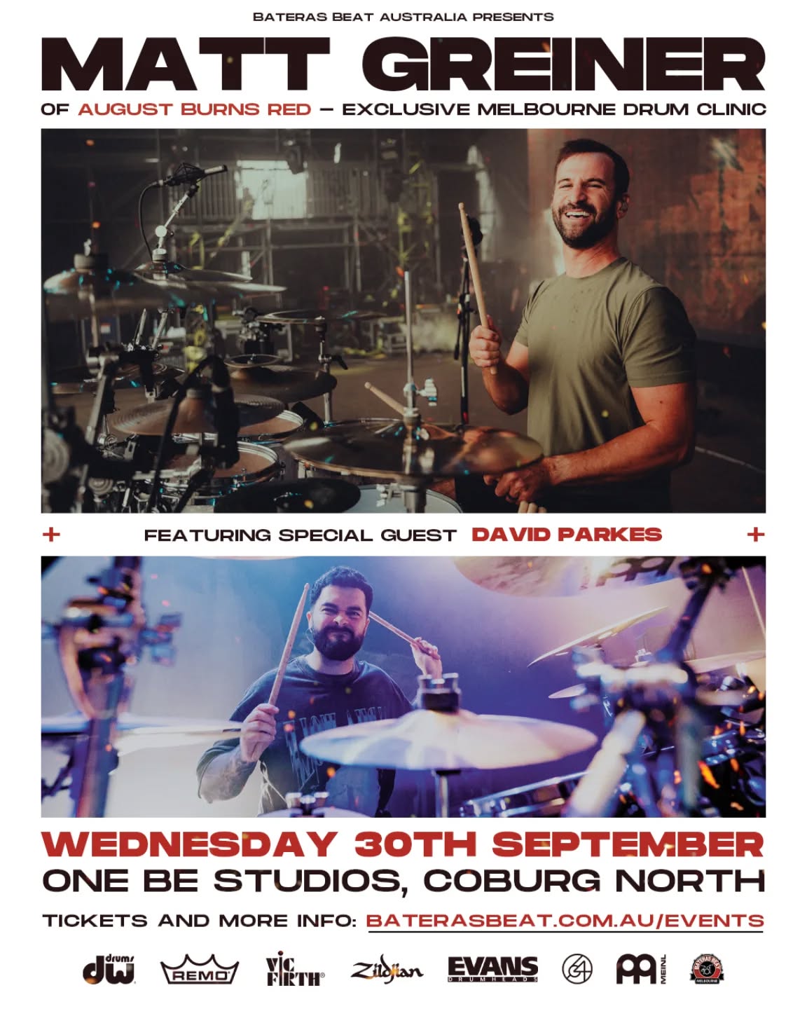 We are very thrilled to announce MATT GREINER of August Burns Red will perform an Exclusive Drum Clinic in Melbourne this September, featuring one of Australia's most in-demand Drummers: the incredible DAVID PARKES.
Tickets are out now via our Link in Bio!
This is an opportunity to learn from two Artists who do not need an introduction: their drumming and wealth of musical knowledge and experience speak highly for them already!
With a career spanning 20+ years, Matt Greiner has become one of the most respected drummers in Metalcore and contemporary heavy music.
His unique blend of precision, creativity, and musicality has inspired drummers across generations.
Adding even more firepower to the event, we are thrilled to feature David Parkes, one of Australia’s most in‑demand drummers.
Known for his exceptional work with I Built The Sky, Wallet Inspector, Dan Sultan, and as a session drummer for Alpha Wolf, The Amity Affliction, Periphery, Paledusk, and more, David brings a wealth of modern drumming knowledge and performance experience.
Hosted by Frankie Demuru: Teacher and Director at Bateras Beat - Melbourne
Location: One Be Studios, Coburg North
Date: Wednesday Sept 30th, 2026
Event time: 6:00pm-9:00pm
The Artists and the event are Supported by:
DW Drums
Zildjian Cymbals
Meinl Cymbals
Vic Firth
Evans Drumheads
Remo Drumheads
64 Audio