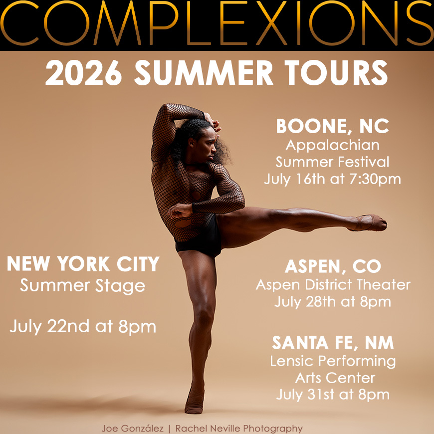 🌟 2026 JULY SUMMER TOURS 🌟
-
Complexions and our Super Athletes are back on the road again. We can’t wait to get back on the stage again!
-
📍 BOONE, NC - Appalachian Summer Festival | July 16th - 7:30pm at Schaefer Auditorium @anappalachiansummer
📍NYC - SUMMER STAGE | July 22 at 8pm (Doors at 7pm) FREE event featuring Latasha Barnes, Paul Taylor Dance Company, and COMPLEXIONS Contemporary Ballet @summerstage
📍ASPEN, CO - Aspen District Theater | July 28th - 8pm @aspensantafeballet
📍SANTA FE, NM - Lensic Performing Arts Center | July 31 - 8pm
-
📸Joe González @j.gonzalez.dance | Rachel Neville Photography @rachelnevillestudios
-
#complexionscontemporaryballet #dancersofinstagram #wearecomplexions #boone #newyorkcity #aspen #santafe