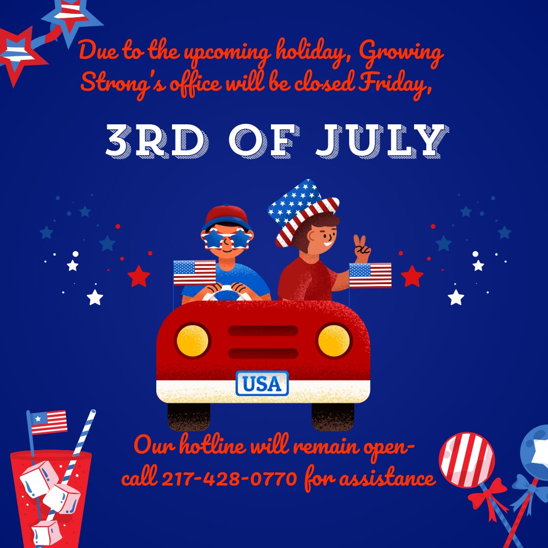 Due to the upcoming holiday, Growing Strong's office will be closed on Friday, July 3rd. Our 24 hour hotline will remain open! Stay safe, and have a great weekend!
Growing Strong 24/7 Hotline: 217-428-0770