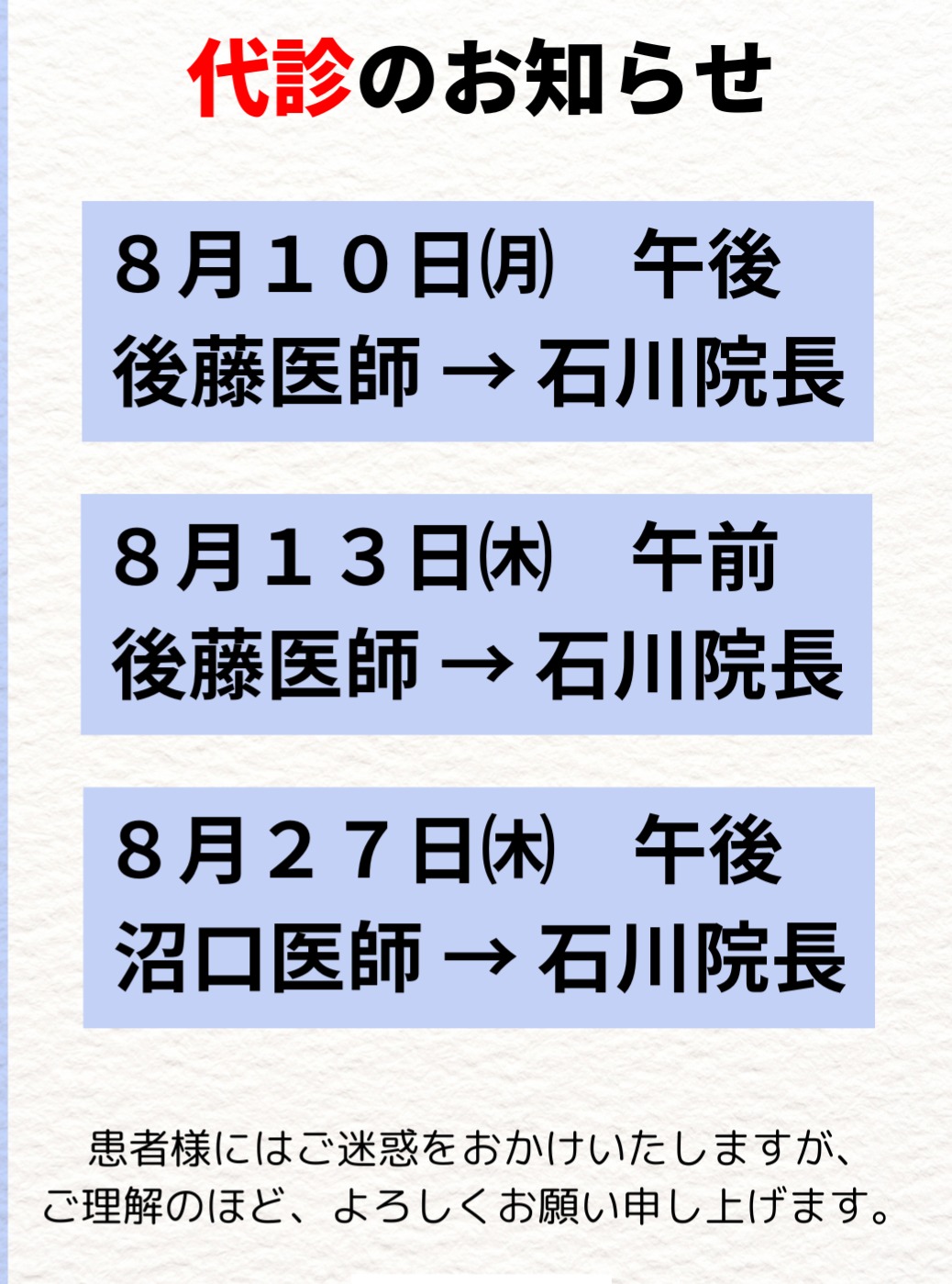 【代診のお知らせ】
下記日程において、診療医が変更となります。
📅 8月10日(月)午後診療
後藤医師 → 石川院長
📅 8月13日(木)午前診療
後藤医師 → 石川院長
📅 8月27日(木)午後診療
沼口医師 → 石川院長
ご来院を予定されてい