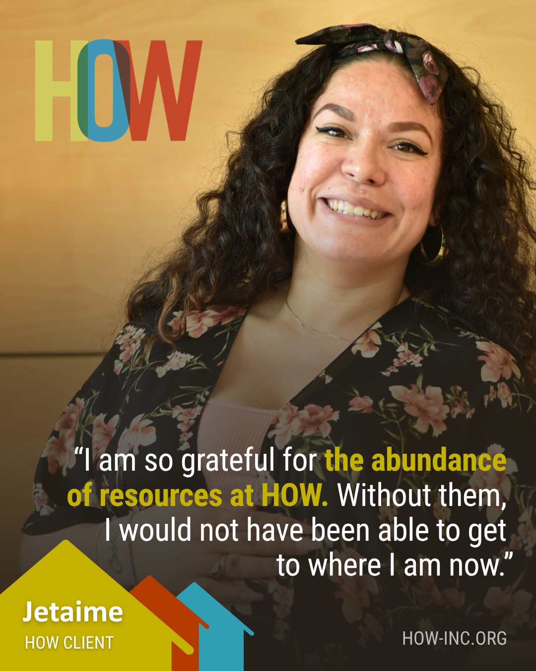 "Without (HOW), I would not have been able to get to where I am now."
Behind every success story is a network of support. For Jetaime, those resources helped her build the life she has today. We're grateful to be a part of her story.
Learn more about HOW's impact at how-inc.org.