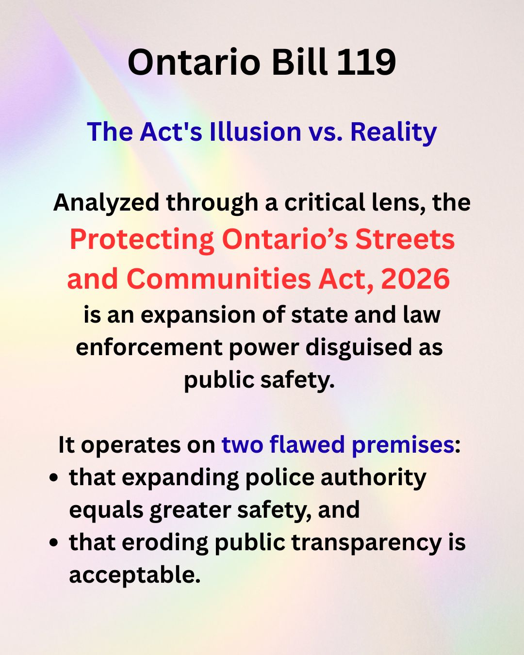 Unmasking Ontario Bill 119
This presentation provides a critical analysis of the Protecting Ontario’s Streets and Communities Act, 2026.
Beneath its politically appealing title lies a dangerous legislative shift that trades genuine community well-being for unchecked institutional power. By dissecting the bill's key provisions, this slideshow demonstrates how the Act actively erodes public transparency and inflicts severe damage on the integrity of our criminal legal system.
To read more see: https://www.ola.org/en/legislative-business/bills/parliament-44/session-1/bill-119/status?tabSelected=status