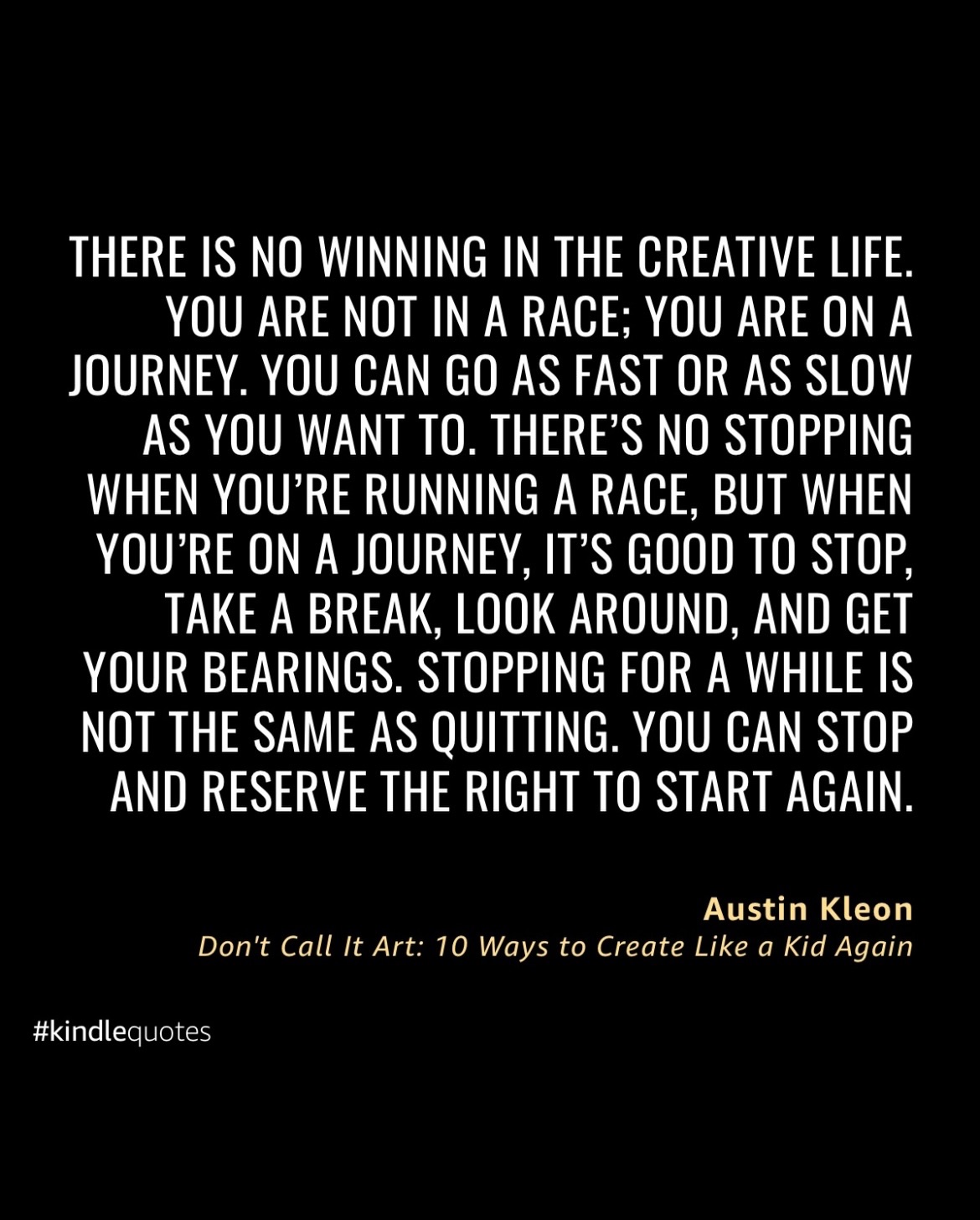 Here’s more quotes from @austinkleon’s latest creative nonfiction book, Don’t Call It Art. I’m thankful to find creatives, like @austinkleon, that realize we can’t be productive all the time. It’s important to pace ourselves. Sometimes we need to pause and see if we need to change direction.
As creatives, our work takes time to get noticed. So there’s no need to rush the process. Our mind can’t be creative like a machine. Our work comes from finding our own ways forward and show what works for us. It’s a reminder for all of us, but it also helps me when I struggle, especially lately with my latest poetry manuscript. But I know I can keep going.