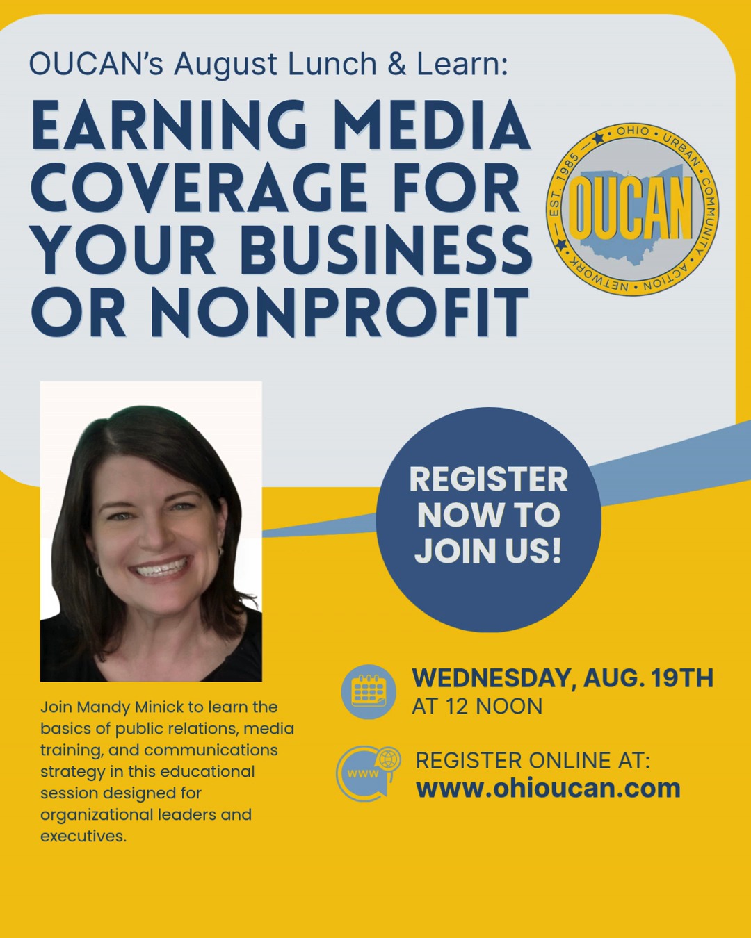 Glossophobia is the fear of public speaking, and it affects as many as 75% of the population. Learning how to overcome this fear is just one aspect of the Lunch & Learn on Wed., Aug. 19th with Columbus Communications Professional Mandy Minick. Mandy draws from more than 20 years of communications and public relations experience. She will provide tips not just on how to be a confident spokesperson for your organization, but also on how and when to seek media coverage, as well as how to create a sound communications strategy. Register today to attend this free but valuable session. Register at ohioucan.com/events