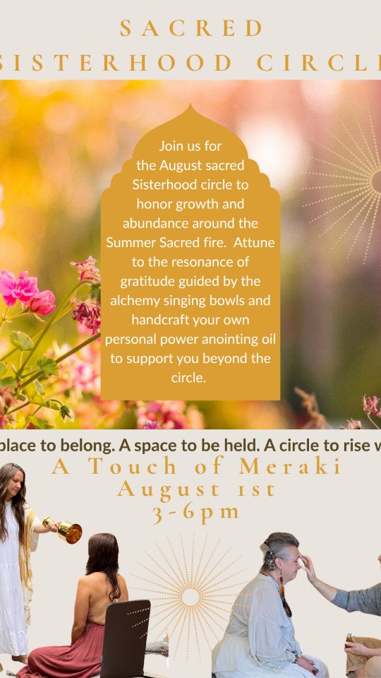 Sisters! If you are yearning for genuine connection in Sisterhood, to be lovingly held, witnessed and whole-heartedly supported by women walking beside you, we invite you to join us for the August Sisterhood Circle at A Touch of Meraki.
My beautiful Soul Sister, Beverly and I will be guiding you as we celebrate the Harvest of Gratitude.
Through the transformative power of gratitude we will connect with the abundance blooming within our lives and anchor into our authentic power. You'll create a personalized anointing oil intuitively blended with botanicals, gemstones, resin and your heartfelt intentions.
We'll gather around the sacred fire for a blessing where we'll offer gratitude, prayers and intentions to the flames and tone the frequency of gratitude with Alchemy crystal & mineral singing bowls.
Come as you are and leave feeling nourished and supported after sitting in circle with women who see you, celebrate you and remind you that you never have to walk alone. We'd be deeply honored to share it with you.
Comment Harvest to receive all the details and a link to register.