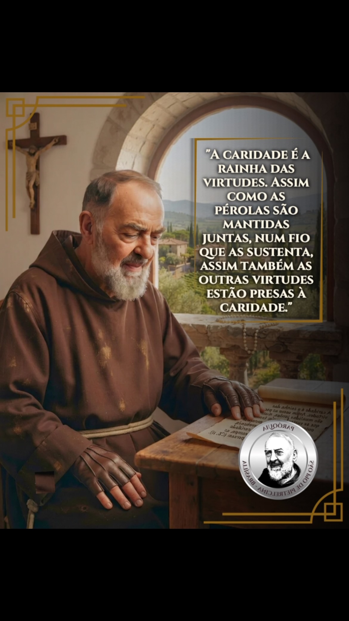 #19dejulho | ✝️ “A caridade é a rainha das virtudes. Assim como as pérolas são mantidas juntas, num fio que as sustenta, assim também as outras virtudes estão presas à caridade. Se o fio se arrebenta, as pérolas caem; se a caridade diminui, ou se rompe, as outras virtudes se dispersam (CE, 11).”
➡️ Frases retiradas de Edizioni Padre Pio
✨ São Pio de Pietrelcina, rogai por nós! 🙏
#católicos #paroquiasaopiodepietrelcinabrasília #SãoPioDePietrelcina #reflexaododia