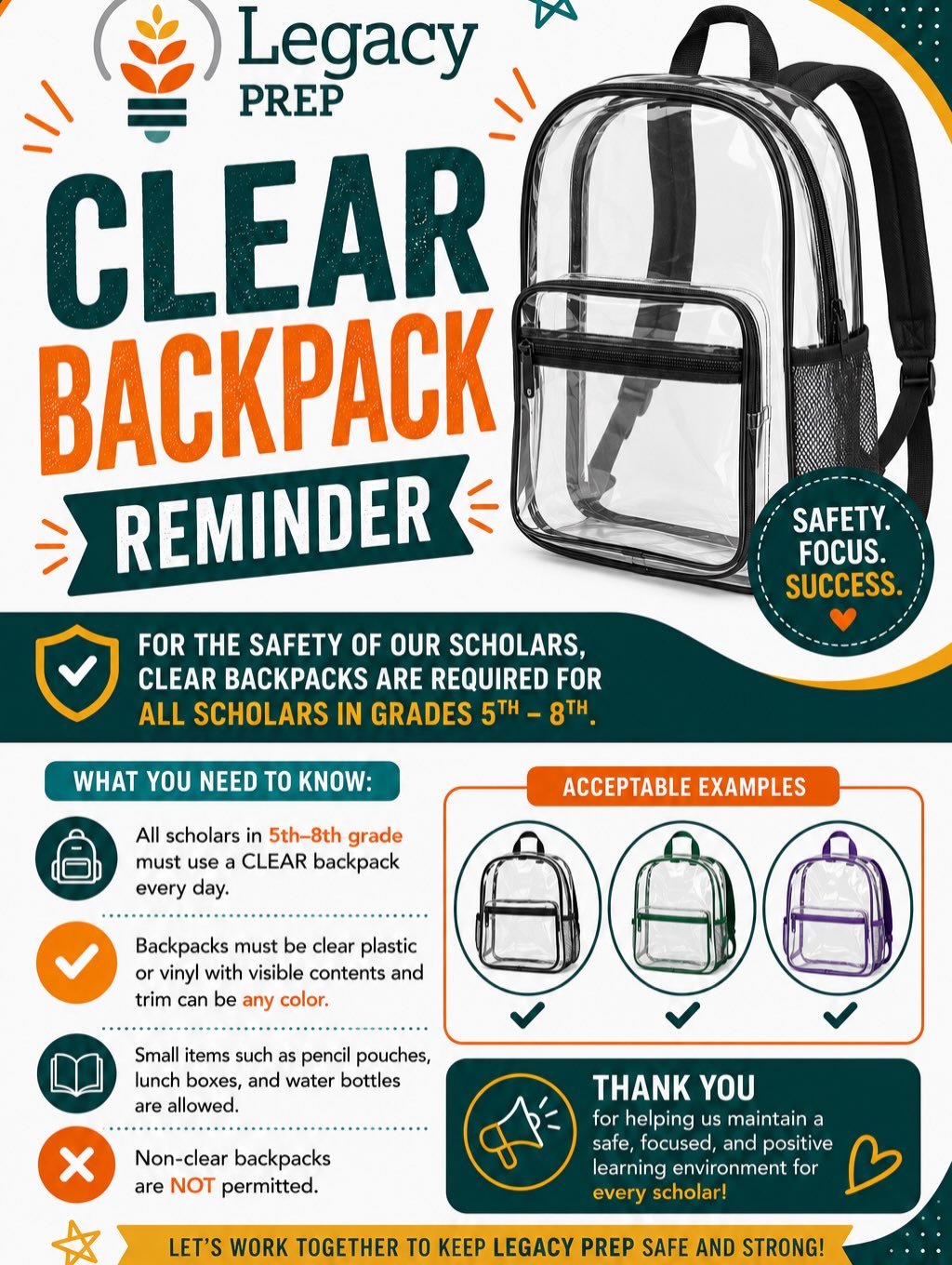 🎒 Clear Backpack Reminder! 🎒
As we prepare for an amazing school year, this is a friendly reminder that clear backpacks are required for all scholars in grades 5–8.
To help maintain a safe, secure, and focused learning environment:
✅ Backpacks must be clear plastic or vinyl with visible contents.
✅ Trim and accents may be any color.
✅ Pencil pouches, lunch boxes, and water bottles are allowed.
❌ Non-clear backpacks are not permitted.
Thank you for partnering with us to create a safe and successful school environment for every scholar. We appreciate your support and can’t wait to welcome everyone back! 💚🧡