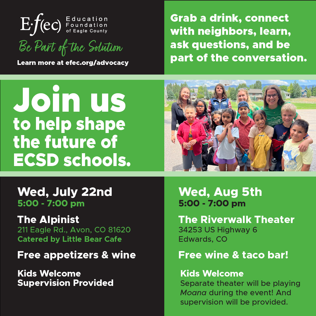Join us to help shape the future of @eagle.schools at our upcoming events, where we'll discuss a local solution to a statewide problem.
Wed, July 22 at The Alpinist in Avon, or
Wed., Aug 5th at The Riverwalk Theater in Edwards
Grab a drink, connect with neighbors, learn, ask questions, and be part of the conversation!
Bryson Beaver, CFO of ECSD will be presenting. Meet ECSD's new superintendent, KC Somers.
KIDS ARE WELCOME! We'll provide supervision. On August 5th, we'll even provide the movie Moana in a separate theater!
Learn more at efec.org/advocacy
See you soon!
EFEC | Be Part of the Solution
