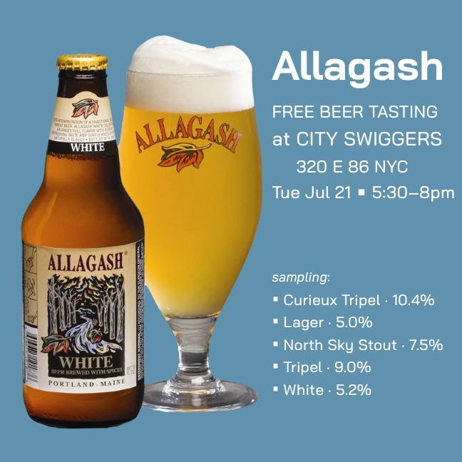 ALLAGASH
free beer tasting
at City Swiggers
320 E 86 NYC
Tue Jul 21 • 5:30–8pm
sampling:
• Curieux Tripel · 10.4%
• Lager · 5.0%
• North Sky Stout · 7.5%
• Tripel · 9.0%
• White · 5.2%