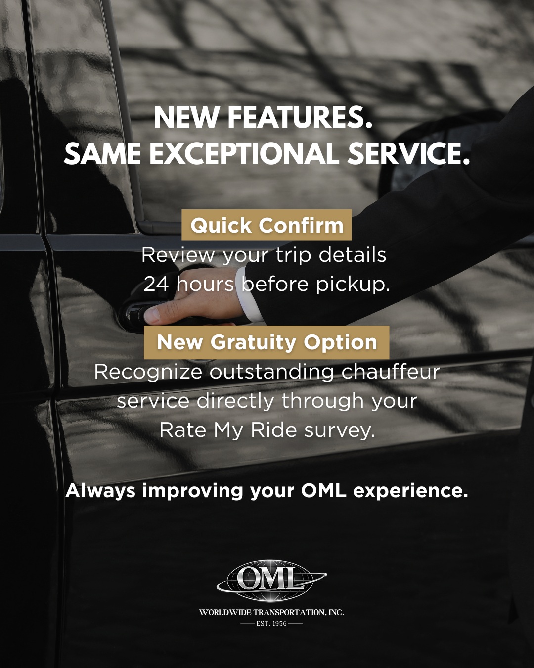 At OML Worldwide, we're always looking for ways to make your experience even smoother.
This summer, we've introduced two new features designed with our clients in mind:
đ˛ Quick Confirm
About 24 hours before your scheduled pickup, you'll receive a text with a link to review your reservation details. It's an easy way to double-check everything before your tripâand gives you the opportunity to let us know if anything needs to be updated.
â Additional Chauffeur Gratuities
Had a chauffeur who went above and beyond? After your trip, you'll now have the option to add an additional gratuity through your Rate My Ride survey (when available), making it even easier to recognize exceptional service.
These enhancements are just part of our ongoing commitment to providing reliable, professional transportation and continually improving the experience we deliver.
Have ideas for features you'd love to see? We'd love to hear from you.
đ 847-948-8050
#OMLWorldwide #ChauffeurService #CustomerExperience