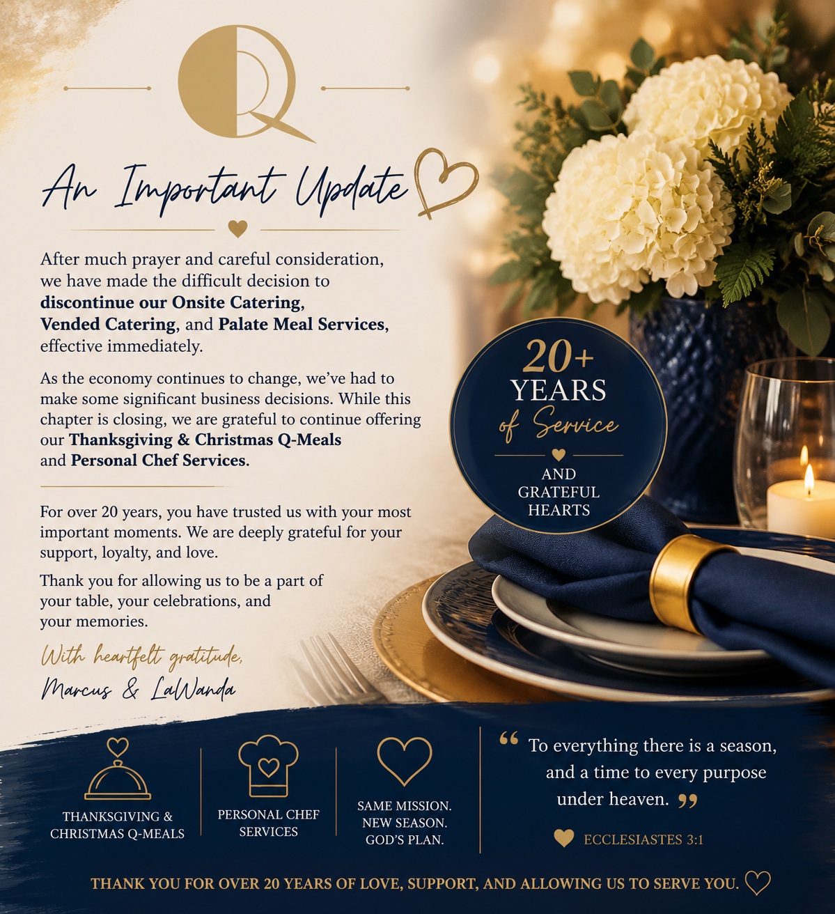 To our amazing clients, family, and friends,
For over 20 years, Q-Zeens has been so much more than a business to us. It has been a ministry of hospitality, a labor of love, and a dream that has allowed us to celebrate life's biggest moments alongside you. We've had the privilege of watching families grow, catering weddings that turned into baby showers, serving companies that became lifelong partners, and meeting so many incredible people along the way.
Today, with grateful hearts, we share that effective immediately, Q-Zeens will be discontinuing our Onsite Catering, Vended Catering, and Palate Meal Services.
This decision was made after much prayer and careful consideration. The changing economy has required us to evaluate how we move forward, and while this wasn't the path we hoped to take, we believe it's the right one for this season.
The good news is that this isn't the end of Q-Zeens. We will continue offering our cherished Thanksgiving and Christmas Q-Meals, along with Personal Chef Services, allowing us to keep doing what we love while embracing a new direction.
To every client who invited us into your celebrations, trusted us with your family traditions, referred us to others, prayed for us, encouraged us, or simply chose us when there were countless other options, thank you. You have been part of our story, and we will never take that for granted.
As we navigate this transition, we ask for your patience and grace as we complete the necessary administrative changes over the coming weeks.
From the bottom of our hearts, thank you for believing in two people with a dream for over two decades. Your support has allowed us to build something we're incredibly proud of, and those memories will stay with us forever.
Though this chapter is closing, we believe God is still writing our story. We look forward to serving you through our holiday Q-Meals and Personal Chef Services, and we hope you'll continue this journey with us.
With love and sincere gratitude,
Chef Marcus, Chef LaWanda, the Q-Zeens Team