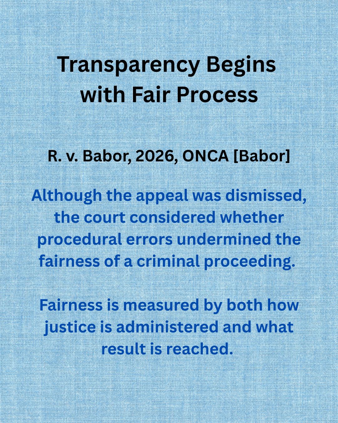 Transparency requires more than reaching the right result. It requires a process that is open, understandable, and capable of meaningful review.
Viewed through a transparency lens, R. v. Babor illustrates how procedural fairness depends on participants understanding the process, having a meaningful opportunity to present relevant evidence, and receiving reasons that clearly explain how conflicting evidence is assessed.
The Ontario Court of Appeal considered whether several procedural errors, including confusing reasons, the exclusion of relevant expert evidence, and concerns about a self-represented litigant's participation, undermined the fairness of a criminal proceeding.
The Ontario Court acknowledged that the trial judge's language was, at times, confusing and ultimately required an addendum to clarify the status of the proceedings. The Court also concluded that the trial judge erred by refusing to permit relevant evidence from a psychologist whose opinion differed from that of the psychiatrist.
Although the Court ultimately dismissed the appeal as these shortcomings did not amount to a miscarriage of justice, and the Not Criminally Responsible (“NCR”) finding was upheld, the decision demonstrates that transparency is fundamental to procedural fairness. It is not measured by whether a process is perfect. Rather, transparency is reflected in whether procedural errors can be identified, scrutinized, and meaningfully reviewed on appeal.
Read full case: CanLII offers public access
