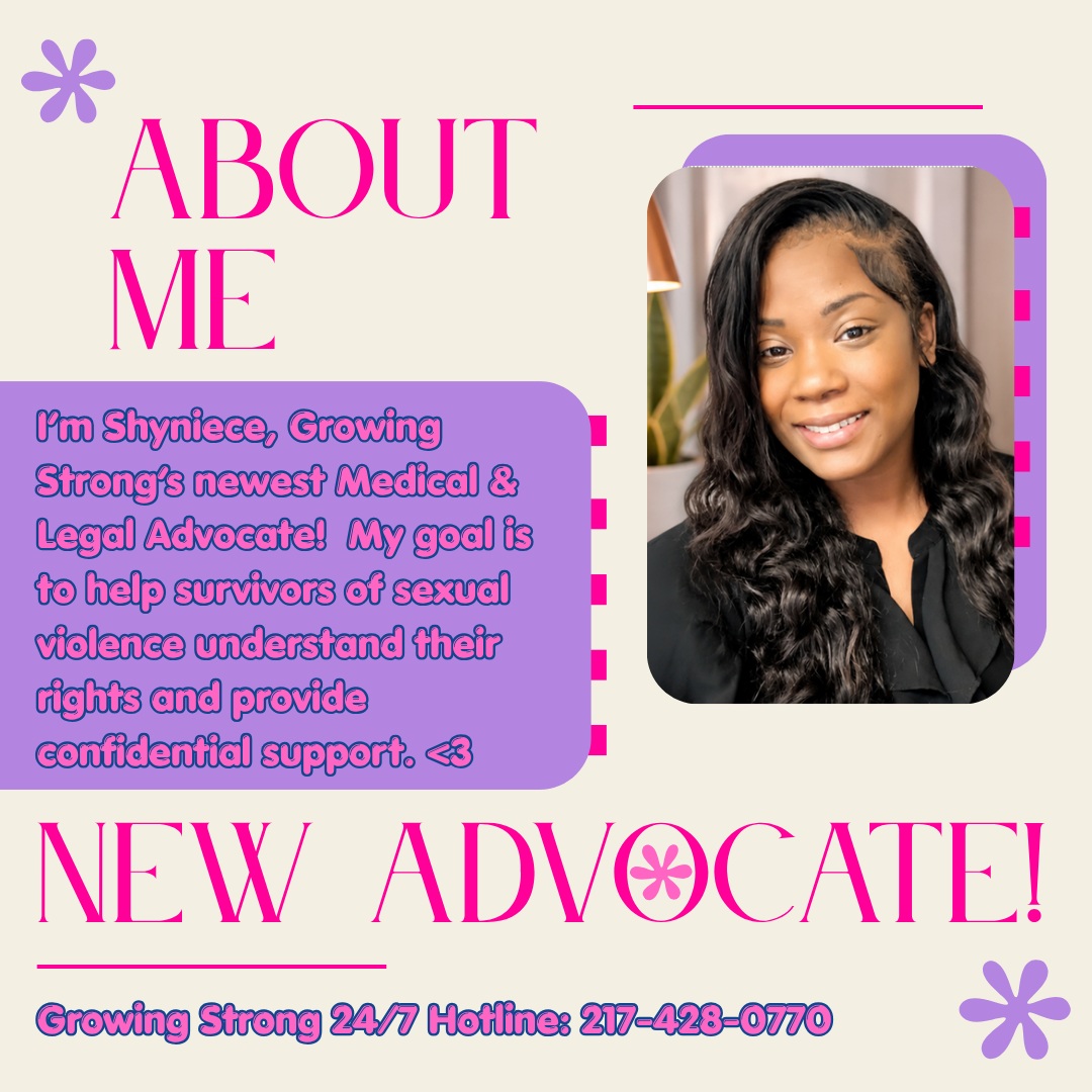Meet our newest Advocate:
"My name is Shyniece, and I am new to the team here at Growing Strong. My goal is to help survivors understand their rights and empower them to choose the options that feel right to them. I walk beside my clients every step of the way and work hard to ensure they get whatever form of justice will empower them the most. The stories of survivors matter. YOU matter. When I'm not working as an advocate I enjoy traveling, shopping and listening to music. My favorite foods are tacos/nachos, and I love purple!"
If you or someone you know could benefit from Growing Strong's Medical & Legal Advocacy, call our free and confidential hotline!
24/7 Hotline: 217-428-0770