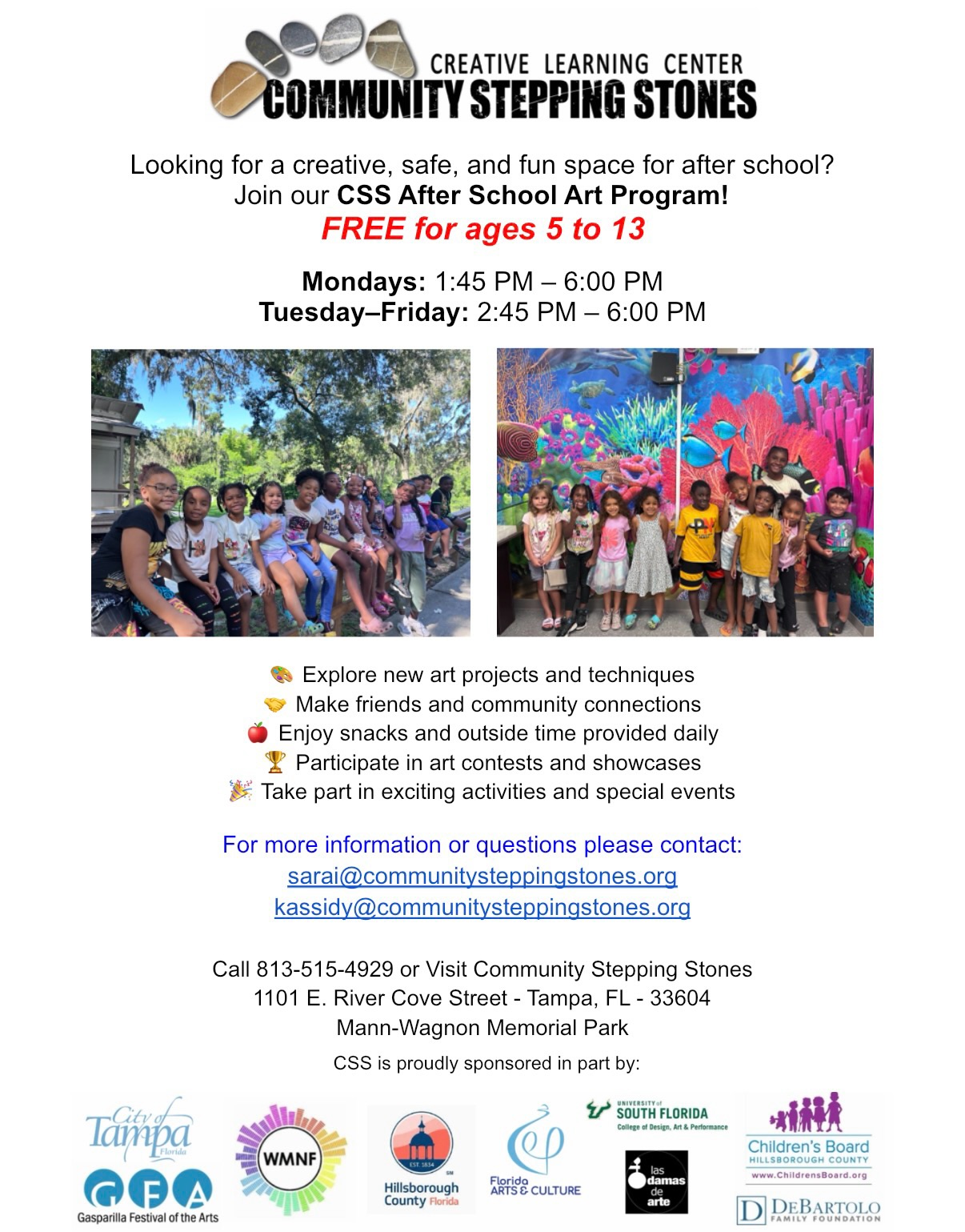 Now Enrolling for our FREE After School Art Program for children ages 5 to 13!
At Community Stepping Stones, we use the arts to inspire creativity, build confidence, and help young people develop skills that last a lifetime.
1101 E. River Cove St., Tampa, FL 33604
813-515-4929
To register or learn more, email:
kassidy@communitysteppingstones.org
Please help us spread the word by sharing our flyers with families who may be looking for an amazing after-school program. We cannot wait to welcome new students to the CSS family!