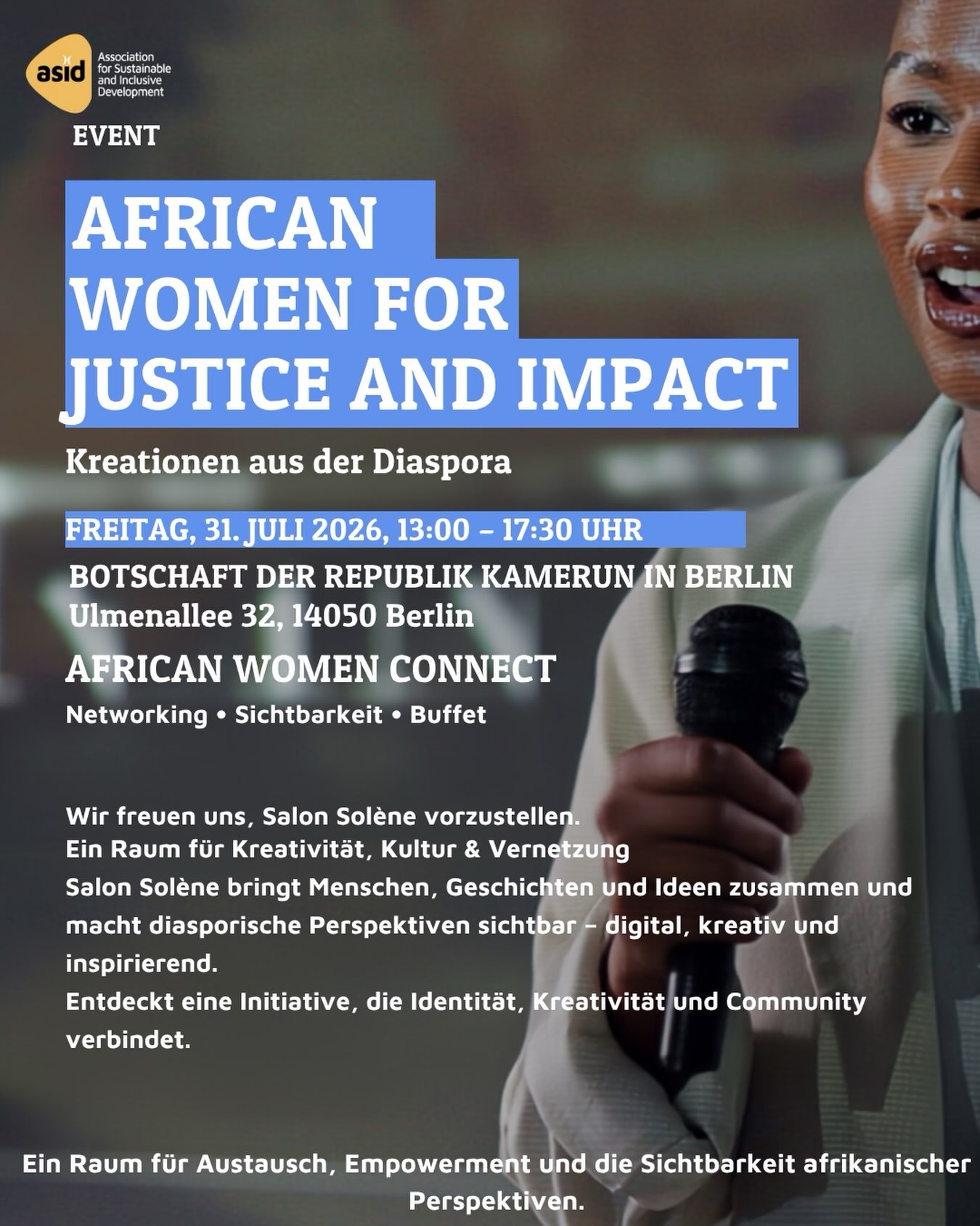 Im Rahmen von „African Women for Justice & Impact – Politische Teilhabe afrikanischer Frauen im Kontext globaler Gerechtigkeit“ machen wir die Vielfalt, Kreativität und Innovationskraft der afrikanischen und afrodiasporischen Communities sichtbar.
Bei „African Women Connect – Networking, Sichtbarkeit & Buffet“ freuen wir uns, Salon Solène vorzustellen.
Salon Solène steht für kreative Begegnungen, kulturellen Austausch und die Sichtbarkeit diasporischer Perspektiven. Mit seinem digitalen Ansatz schafft Salon Solène einen Raum, in dem Geschichten, Ideen und kreative Ausdrucksformen zusammenkommen.
Durch die Verbindung von Kultur, Kreativität und Gemeinschaft zeigt Salon Solène, wie neue Formen der Sichtbarkeit entstehen können und wie diasporische Erfahrungen in zeitgemäßen Formaten erzählt und geteilt werden.
Im Rahmen von African Women Connect lädt Salon Solène dazu ein, eine kreative Initiative kennenzulernen, die Identität, Inspiration und Vernetzung miteinander verbindet.
Kommt vorbei und entdeckt vielfältige Projekte, Unternehmungen und kreative Visionen aus der afrikanischen und afrodiasporischen Community.
Datum:Freitag, 31. Juli 2026
Uhrzeit: 13:00–17:30 Uhr
Adresse: Botschaft der Republik Kamerun in Berlin
Ulmenallee 32, 14050 Berlin
Ein Raum für Austausch, politische Teilhabe, Empowerment und die Sichtbarkeit afrikanischer und afrodiasporischer Perspektiven.
#AfricanWomenForJusticeAndImpact #AfricanWomenConnect #SalonSolene #DiasporaCreativity
In cooperation with @sourcesdespoir.e.v and Nkul Beti