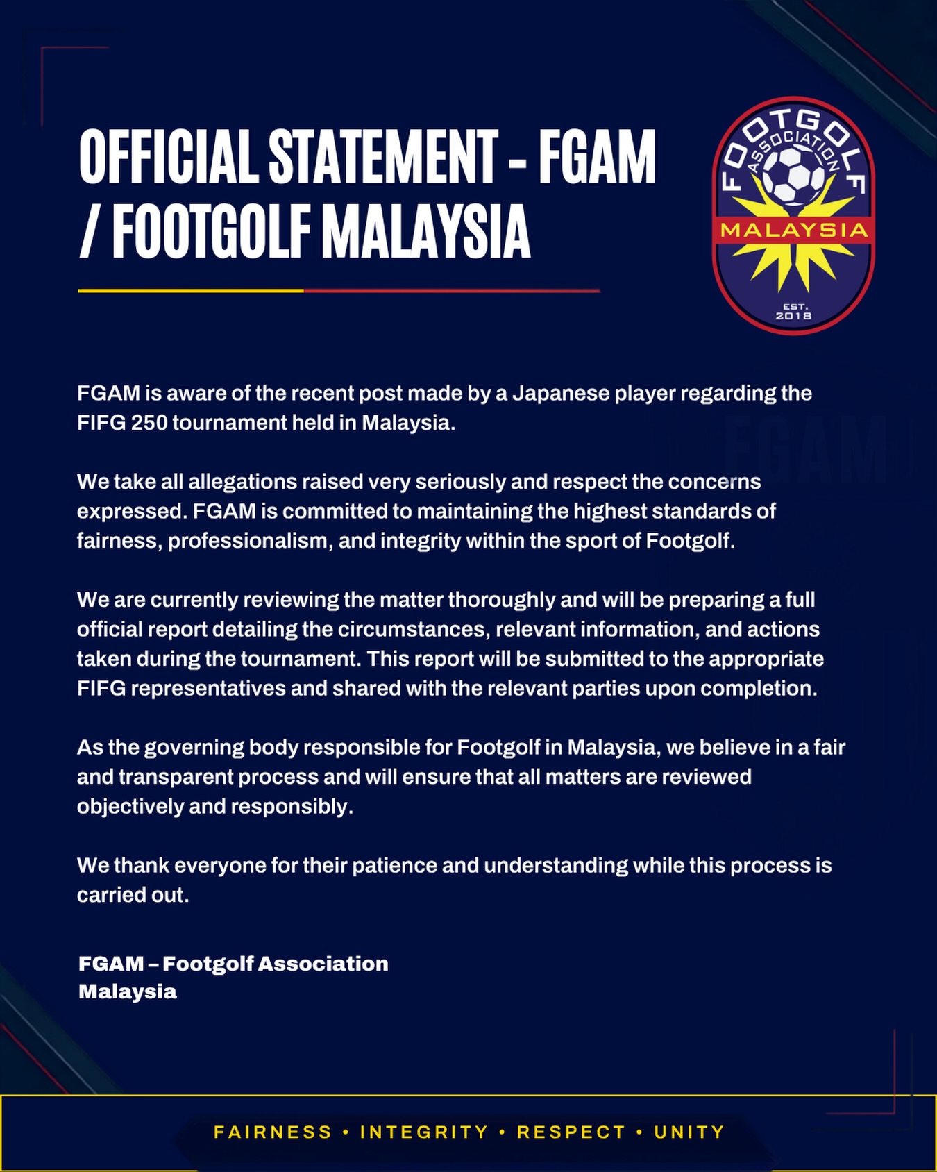 OFFICIAL STATEMENT
FGAM acknowledges the concerns raised regarding the recent FIFG 250 Malaysia tournament and remains fully committed to upholding the values of fairness, integrity, professionalism, and transparency in every competition under our jurisdiction.
We take every matter seriously and are currently conducting a comprehensive review of the circumstances surrounding the tournament. A detailed official report will be prepared and submitted to the appropriate FIFG representatives, with the relevant findings and actions communicated to the necessary parties upon completion.
As the national governing body for FootGolf in Malaysia, our responsibility is to ensure that every process is handled objectively, fairly, and in accordance with the principles of the sport.
We appreciate the patience, understanding, and continued support of the FootGolf community while this review is being carried out.
FGAM β FootGolf Association Malaysia
#FootGolfMalaysia #FGAM #FootGolf #Integrity #FairPlay
