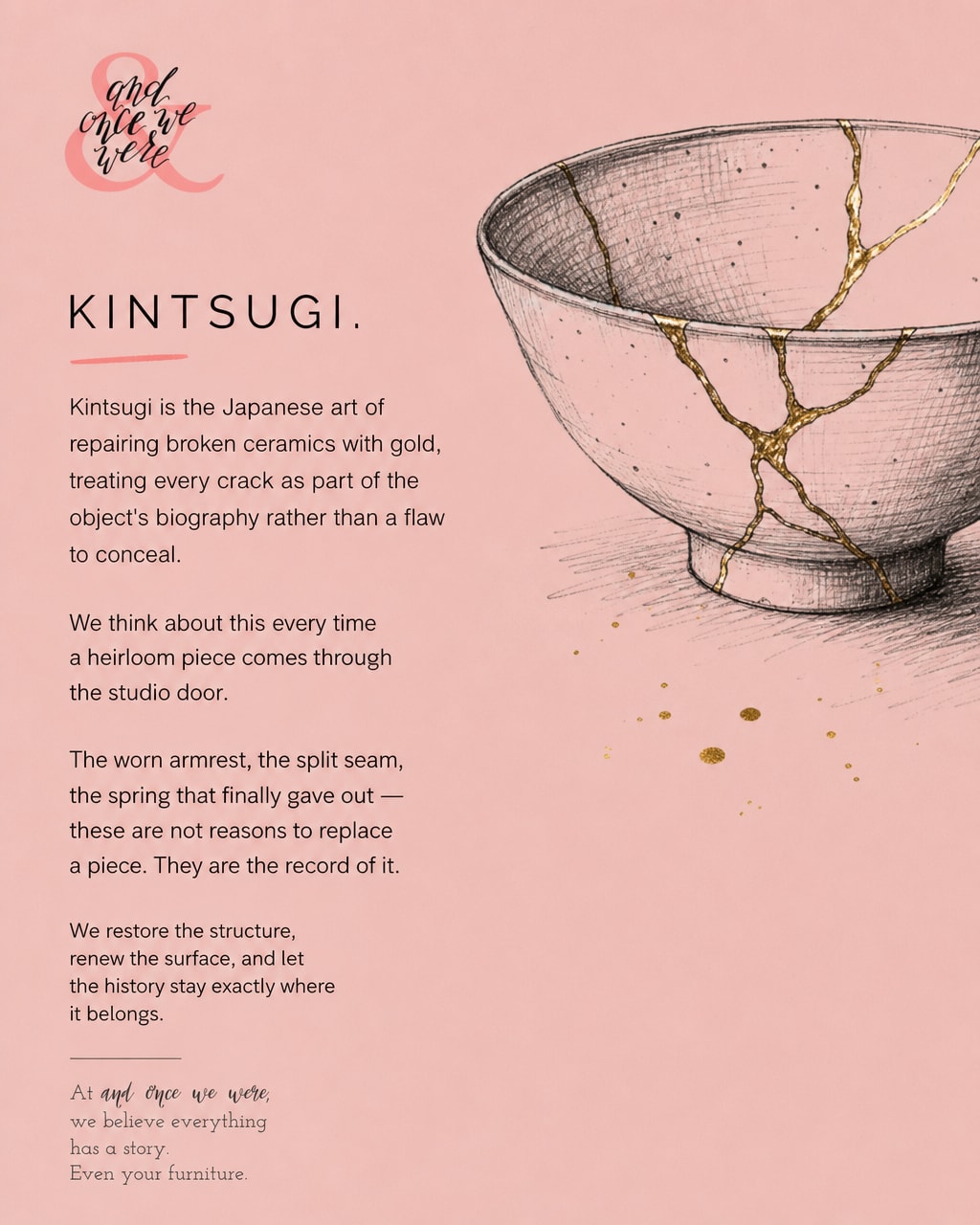 A grandmother's armchair arrives with a split seam, faded fabric, and a spring that gave out sometime in the nineties.
Most people apologize for it.
We think that's exactly where the story gets interesting.
There's a Japanese art called kintsugi. When a ceramic bowl breaks, instead of hiding the cracks, they're filled with gold. The repair becomes part of the object's history, the most honest thing about it.
We think about this every time an heirloom piece comes through the studio door. The worn armrest. The tired seat. The spring that finally let go after decades of being sat in, leaned on, loved.
These aren't reasons to let a piece go. They're the record of it, proof of a life fully lived.
So we strip it down to the bare frame. We honour the good bones. We renew the surface with new fabric, a little of your personality carried through. And we let the history stay exactly where it belongs.
The crack was part of the story all along. 🪡