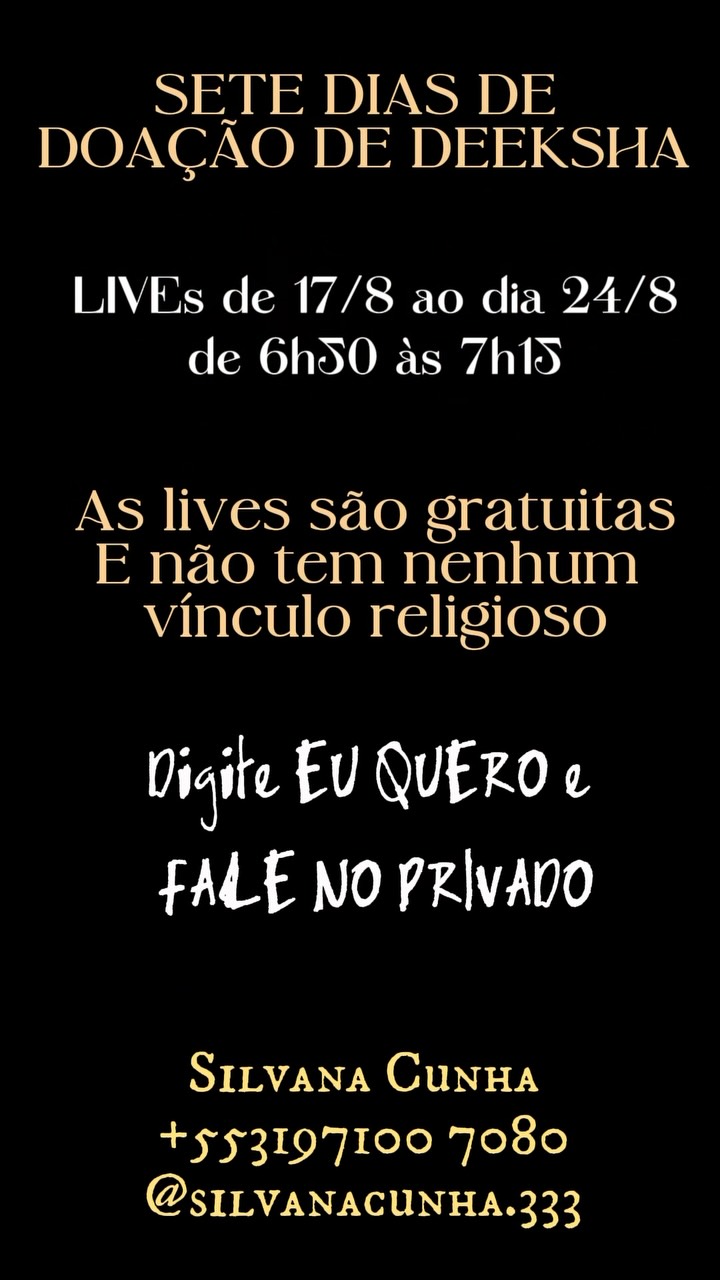 Amanhã é a data em que a DEEKSHA , a FREQUÊNCIA DOURADA, que se pronunciou vir nos despertar e libertar do sofrimento.
Quem já recebeu uma DEEKSHA, o poder que essa frequência tem de nos silenciar mente, nos colocar na presença, nos conectar com o divino no nosso coração e nos ajudar a soltar histórias, situações, padrões e condicionamentos que estão nos causando sofrimento.
Uma graça divina na qual foi iniciada em 2007 na primeira vez que fui à Índia, na Universidade da Unidade.
E da qual recebi muitas, e muitas, e muitas graças!
Por isso decidi oferecer 7 DIAS DE TRANSMISSÃO de Deeksha, Live! 🙌🌕
AS TRANSMISSÕES DE DEEKSHA acontecerão do dia Do dia 17/08 ao dia 23/08 de 6h50 às 7h15
Domingo dia 23/08, nossa última Live, será de 18h00 às 18h45
Você pode participar de todas as lives ou as que forem possíveis pra você.
Este é um movimento GRATUITO E QUE NÃO TEM NENHUM VÍNCULO RELIGIOSO.
O processo é completamente entre você e a Presença Divina do seu coração🙏🏻
Se você tem interesse em participar, DIGITE EU QUERO, e me mande uma MENSAGEM NO PRIVADO, para receber o link.
A live será pelo Google Meet.
Entraremos em um grupo de WhatsApp, onde todos os dias às 6h50 vou compartilhar o link da live que será pelo Google Meet.
consciência
Existência
Felicidade
Eu Sou aqui
Eu Sou aí
Silvana Cunha
Mentora • Palestrante • Consteladora Sistêmica Familiar • Terapeuta Holística e Integrativa • Autora • Cientista Intuitiva • Alquimista • Fundadora da TQC Cura Quântica®️ e do Despertar Quântico da Consciência
Insta: @silvanacunha.333
www.florescimentocriativo.com