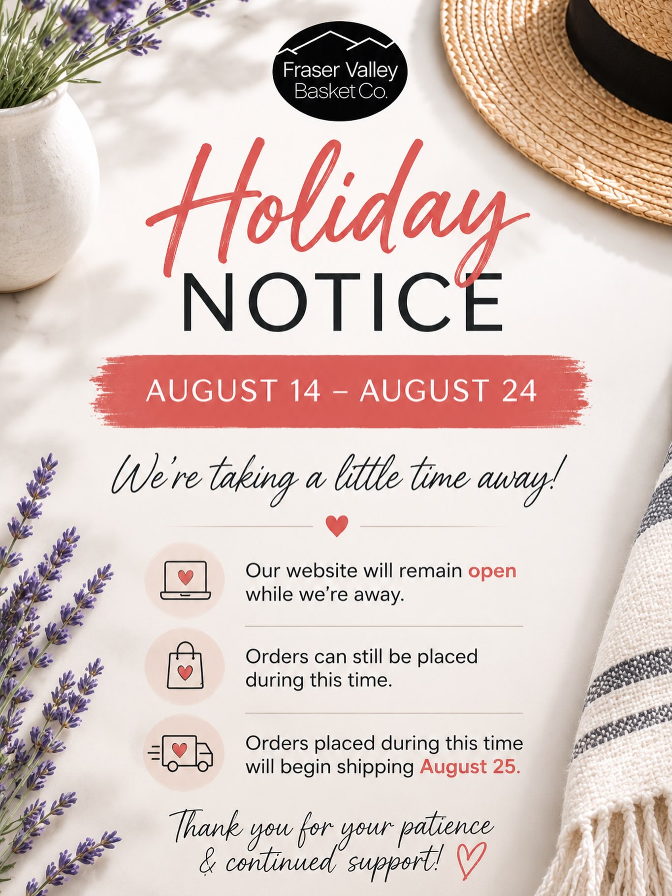 HOLIDAY NOTICE
August 14 – August 24
We’re taking a little time away!
Our website will remain open while we’re away.
Orders can still be placed during this time and will begin shipping August 25.
Thank you for your patience & continued support!