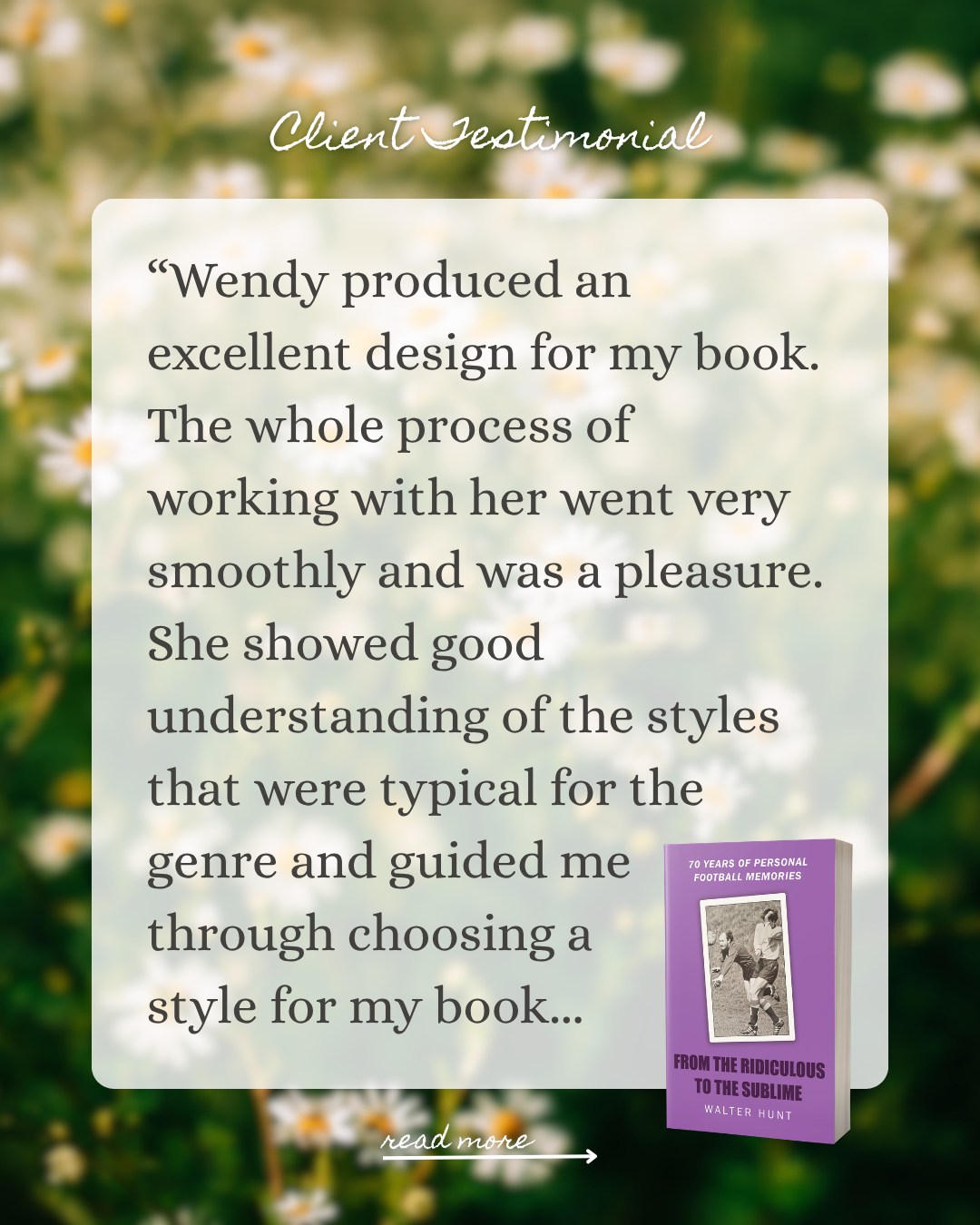 New client testimonial! 🌟
Earlier this Summer, I had the pleasure of working with @softwoodbooks and independent author Walter Hunt on the cover design for sports memoir, 'From The Ridiculous To The Sublime'.
A huge thank you to Walter for the lovely testimonial amidst a busy book launch! It was a pleasure to work with you🤍
"Wendy produced an excellent design for the covers of my book. The whole process of working with her went very smoothly and was a pleasure. She showed good understanding of the styles that were typical for the genre and guided me through choosing a suitable style for my book. Throughout the design process she communicated frequently and kept me fully involved in decisions on overall style and points of detail. Her final design was distinctive and eye-catching whilst still being very suitable for the subject."
More on the design brief and behind-the-scenes thinking in my next portfolio update 🤗