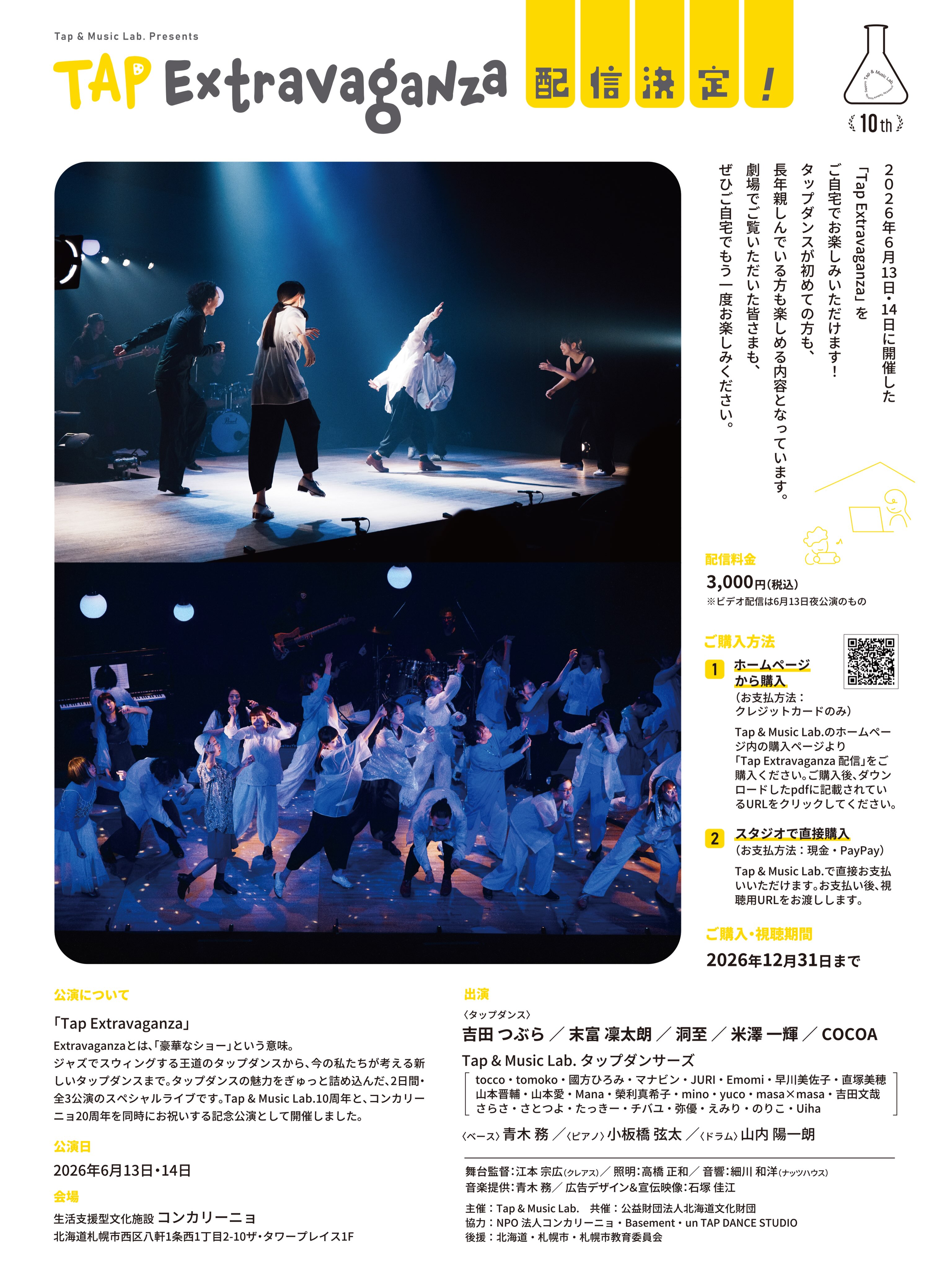 Tap Extravaganza 配信決定!
2026年6月13日・14日に開催した 「Tap Extravaganza」 を、ご自宅でお楽しみいただけます!
王道のタップダンスから、私たちが今表現したいタップダンスまで。
タップダンスが初めての方も、長年親しんでいる方も楽しめる内容となっています。
劇場でご覧いただいた皆さまも、ぜひご自宅でもう一度お楽しみください
◾️配信料金
3,000円(税込)
(*ビデオ配信は6月13日夜公演のもの)
◾️ご購入方法
① ホームページから購入(クレジットカード)
Tap & Music Lab.のホームページ内の購入ページより
**「Tap Extravaganza 配信」**をご購入ください。
ご購入後、視聴用URLをクリックしてください。
② スタジオで直接購入(現金・PayPay)
Tap & Music Lab.で直接お支払いいただくことも可能です。
お支払い後、視聴用URLをお渡しします。
◾️ご購入・視聴期間
2026年12月31日まで
◾️公演について
Extravaganzaとは、「豪華なショー」という意味。
ジャズでスウィングする王道のタップダンスから、今の私たちが考える新しいタップダンスまで。
タップダンスの魅力をぎゅっと詰め込んだ、2日間・全3公演のスペシャルライブです。
Tap & Music Lab.10周年と、コンカリーニョ20周年を同時にお祝いする記念公演として開催しました。
公演日時
2026年6月13日(土)
* 14:00開演(13:30開場)
* 18:30開演(18:00開場)
2026年6月14日(日)
* 14:00開演(13:30開場)
出演
Tap
* 吉田つぶら
* 末富凜太朗
* 洞至
* 米澤一輝
* COCOA
* Tap & Music Lab. タップダンサーズ
(tocco/tomoko/國方ひろみ/鈴木学/JURI/Emomi/早川美佐子/直塚美穂/山本晋輔/山本愛/Mana/榮利真希子/mino/yuco/masa×masa/吉田文哉/さらさ/さとつよ/たっきー/チバユ/弥優/えみり/のりこ)
Musicians
* 小板橋弦太(Piano)
* 青木務(Bass)
* 山内陽一朗(Drums)
スタッフ
* 舞台監督:江本宗広(クレアス)
* 照明:高橋正和
* 音響:細川和洋(ナッツハウス)
* 広告デザイン・宣伝映像:石塚佳江
会場
生活支援型文化施設 コンカリーニョ
〒063-0841
北海道札幌市西区八軒1条西1丁目2-10
ザ・タワープレイス1F
主催
Tap & Music Lab.
共催
北海道文化財団
協力
NPO法人コンカリーニョ
Basement
un tap dance studio
後援
北海道
札幌市
札幌市教育委員会