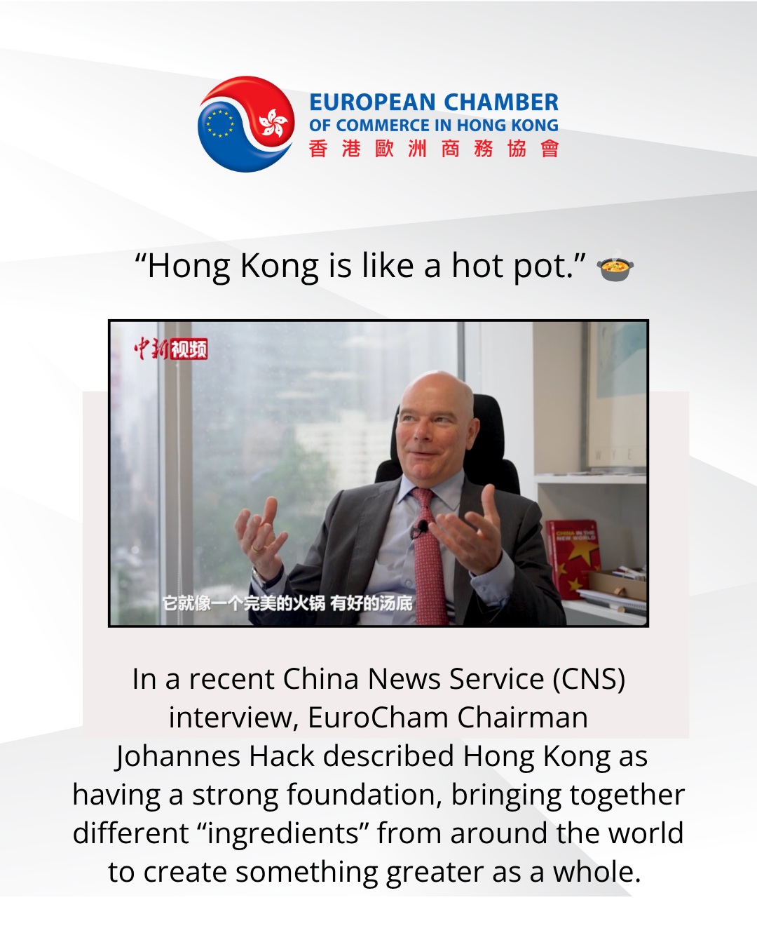 “Hong Kong is like a hot pot.” 🍲
A strong foundation. Different ingredients from different places. And when they come together, they create something greater as a whole.
For EuroCham Chairman Johannes Hack, this is what makes Hong Kong unique.
In a recent China News Service (CNS) interview, Johannes highlighted the opportunities this creates for European businesses, particularly smaller companies in medical products, health and longevity, and sustainability.
He also spoke about the important role of Chambers in helping businesses understand different markets, navigate differences and build the connections that make cross-border trade possible.
“Trade is always beneficial to both parties.”
When businesses understand what each side brings to the table — and respect where they differ — trade can create shared value.