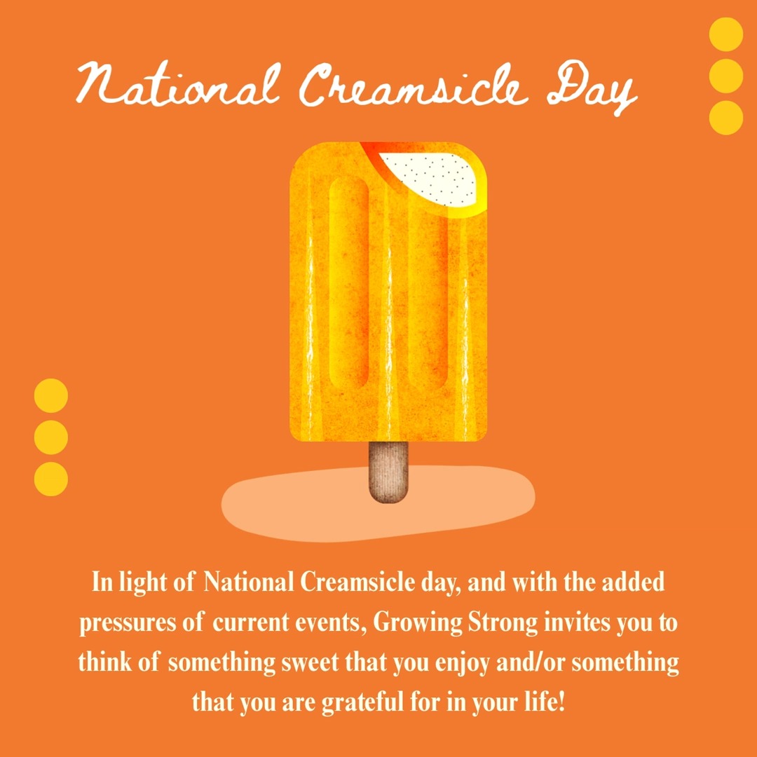 August 14th is National Creamsicle Day. Growing Strong invites you to take this day to think about something that makes you happy. Many times, listing or looking at the things we like or are grateful for can help in situations that are overwhelming or difficult.
On this sweet day, we if invite you to write down or think of the things that make you life sweet as well.
"The things that make my life sweet are bright colors, the smell of books, silly faces, animals, cooking, and the ability to be creative"- written by Kristie, one of our counselors at Growing Strong.
If you or someone you know never need support or is a victim of sexual violence Growing Strong has a 24 hour support line 217-428-0770