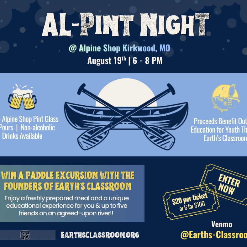 CALLING ALL OUR ST. LOUIS AREA OUTDOOR EDUCATION SUPPORTERS! CHECK IT OUT! THIS WEDNESDAY, AUGUST 19th, 6-8PM!
Earth's Classroom is very honored to once again be asked to be the recipient of the AL-PINT NIGHTS at the Alpine Shop in Kirkwood, MO. All proceeds go directly to youth outdoor education programs through Earth's Classroom. (Non-alcoholic drinks are available too.)
In addition, we have an adventurous RAFFLE that you can take a chance on right now even if you can't make the PINT NIGHT. The founders of Earth's Classroom (EC) are offering a private, educational, day-paddle with them and up to 5 of your friends, on your choice of river, gear included if needed, AND a bright, tasty, meal prepared by the founders on the river!! SWEET!! Date and place to be arranged by both parties.
The founders could take you for a full moon float on the Missouri River or a sun basked paddle down one of our meandering Ozarks rivers. YOUR CHOICE! But it will come with great conversation, intriguing educational tid-bits, and a delightful meal. You can jump in RIGHT NOW! $20/chance or $100/six chances!!! https://venmo.com/u/earths-classroom Please leave your name, phone number, and "RAFFLE" in the description.
The winning ticket will be drawn at 7:45pm at the Alpine Shop THIS WEDNESDAY! Hope to see you all there! CHEERS!