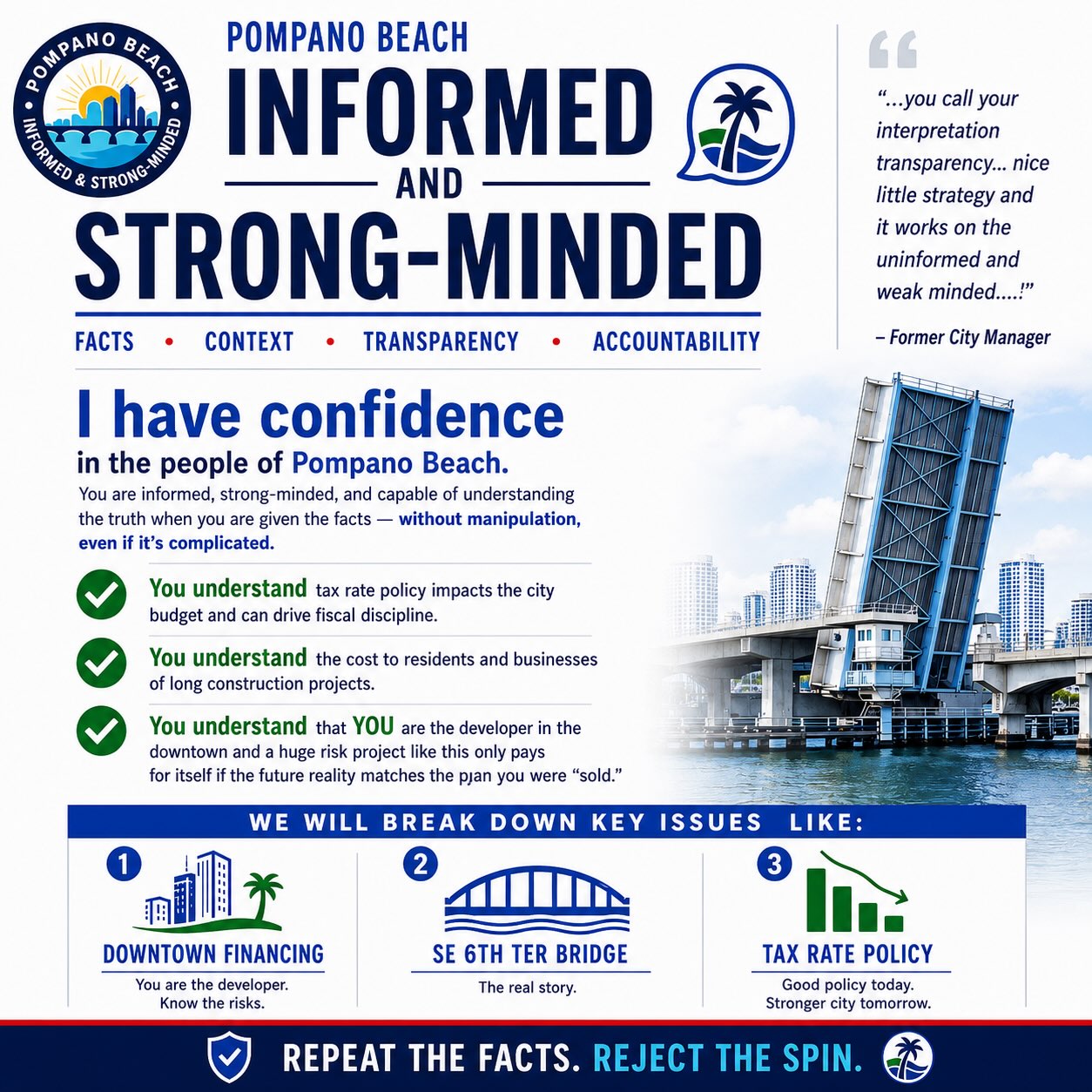 Introducing: Pompano Beach: Informed & Strong-Minded.
Not many things bother me more than watching people try to manipulate the public with selective numbers, misleading comparisons, and explanations designed to confuse rather than inform.
So when a former City Manager suggested that a strategy “works on the uninformed and weak minded,” it struck a nerve.
I have a very different view of the people of Pompano Beach.
I have confidence in you.
I believe you can understand complicated issues when you are given the facts clearly, completely, and in context.
You understand that tax rate policy affects the City budget and can be used to drive fiscal discipline.
You understand that the true cost of a major bridge project is more than the construction bid. Months or years of construction have real costs for residents and businesses, too.
And you understand that when YOU are the developer of a massive Downtown project, putting public money and taxpayers behind it, the financial projections and assumptions matter. A project only pays for itself if the future reality actually matches the plan you were sold.
These issues are complicated, but that isn’t a reason to reduce them to slogans or oversized numbers. It’s a reason to give you the information and context necessary to understand them.
So we’re going to take them one at a time:
🏙️ Downtown Financing
🌉 SE 6th Terrace Bridge: The Real Story
📉 Tax Rate Policy
….Anything else you request a breakdown of!
We’ll look at the numbers, the assumptions, the history, and, importantly, the context.
No potatoes-to-bananas comparisons.
No giant numbers or fear-mongering without explanation.
No assuming you won’t look deeper.
Repeat the facts. Reject the spin.
Welcome to Pompano Beach: Informed & Strong-Minded.