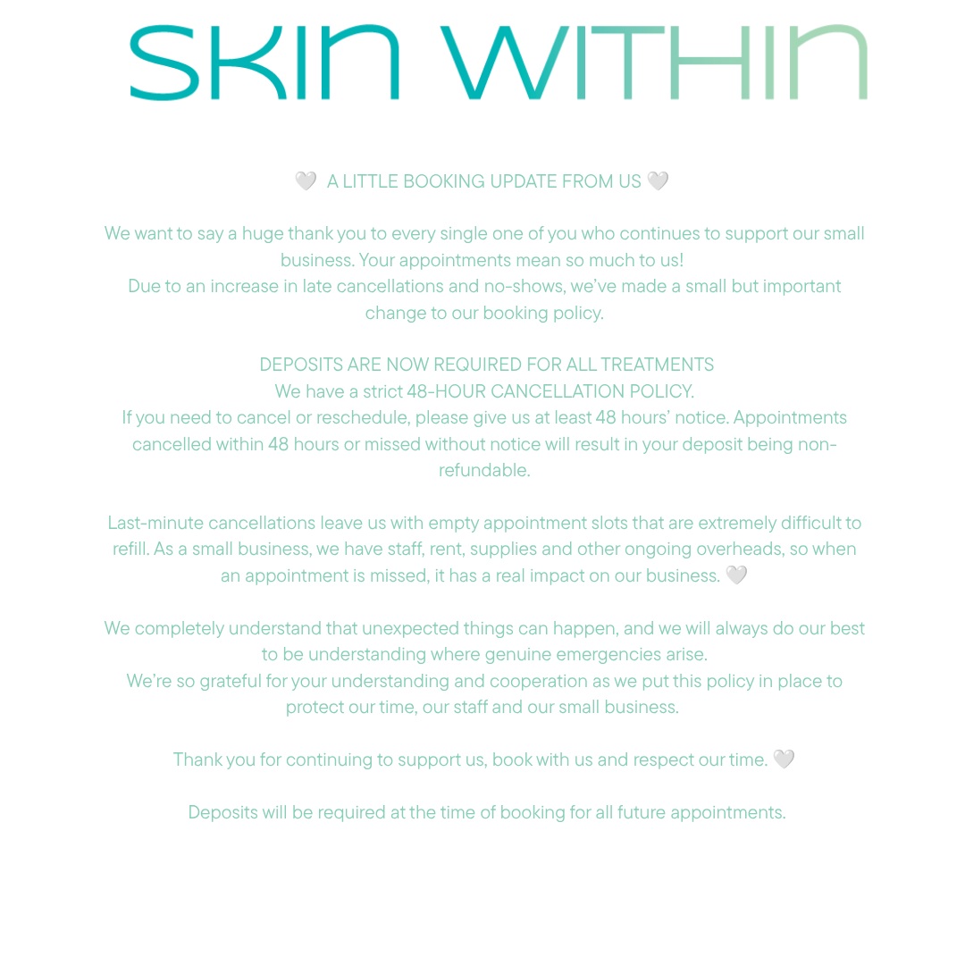 🤍 A LITTLE BOOKING UPDATE FROM US 🤍
We want to say a huge thank you to every single one of you who continues to support our small business. Your appointments mean so much to us!
Due to an increase in late cancellations and no-shows, we’ve made a small but important change to our booking policy.
DEPOSITS ARE NOW REQUIRED FOR ALL TREATMENTS
We have a strict 48-HOUR CANCELLATION POLICY.
If you need to cancel or reschedule, please give us at least 48 hours’ notice. Appointments cancelled within 48 hours or missed without notice will result in your deposit being non-refundable.
Last-minute cancellations leave us with empty appointment slots that are extremely difficult to refill. As a small business, we have staff, rent, supplies and other ongoing overheads, so when an appointment is missed, it has a real impact on our business. 🤍
We completely understand that unexpected things can happen, and we will always do our best to be understanding where genuine emergencies arise.
We’re so grateful for your understanding and cooperation as we put this policy in place to protect our time, our staff and our small business.
Thank you for continuing to support us, book with us and respect our time. 🤍
Deposits will be required at the time of booking for all future appointments.
#skinwithin #dmk #skinclinicmandurah